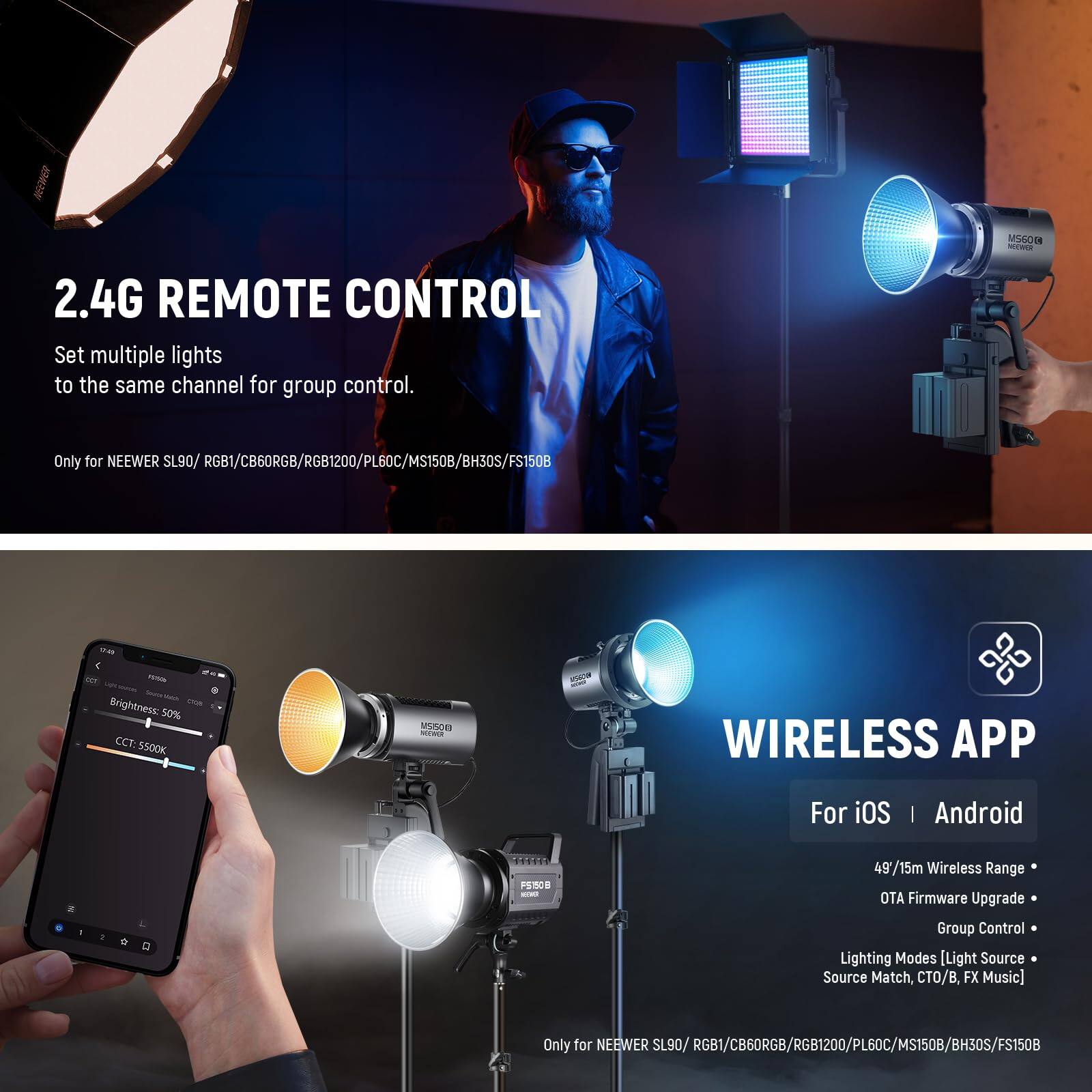 2.4G REMOTE CONTROL  
Set multiple lights to the same channel for group control.  
Only for NEEWER SL90/ RGB1/CB60RGB/RGB1200/PL60C/MS150B/BH30S/FS150B  

WIRELESS APP  
For iOS | Android  
49/15m Wireless Range  
OTA Firmware Upgrade  
Group Control  
Lighting Modes [Light Source Match, CTO/B, FX Music]  
Only for NEEWER SL90/ RGB1/CB60RGB/RGB1200/PL60C/MS150B/BH30S/FS150B