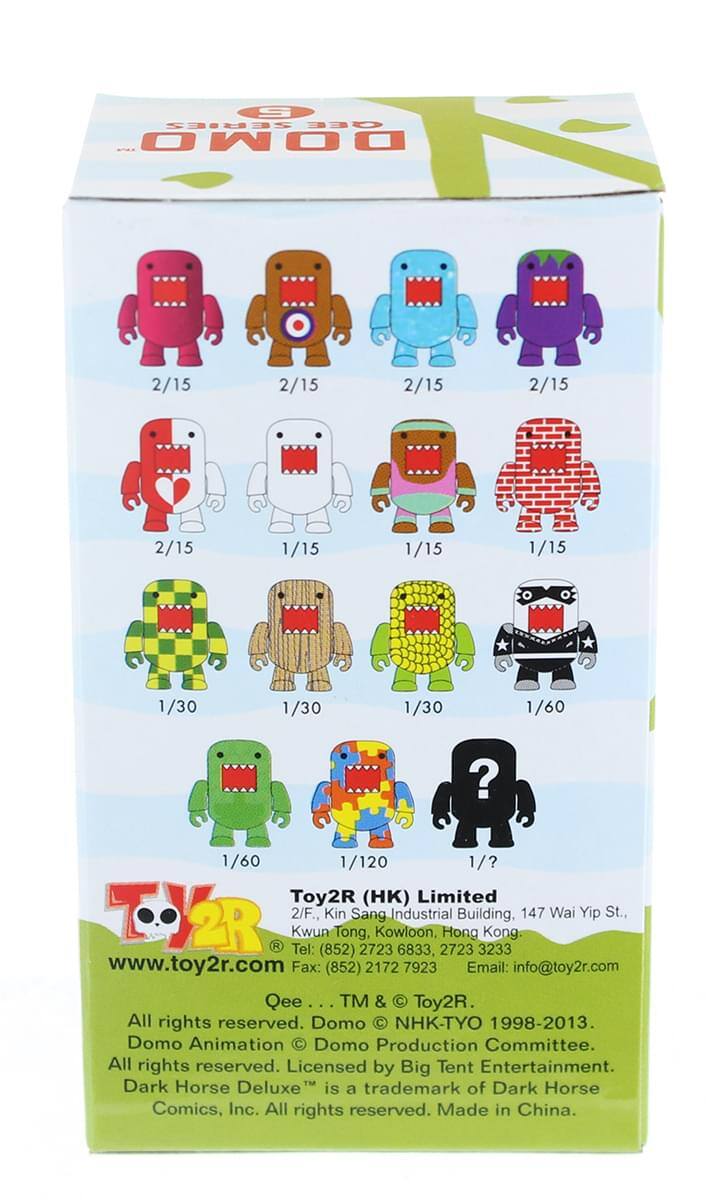 S SERIES GEE DOMO

2/15 2/15 2/15 2/15 2/15 1/15 1/15 1/15 1/30 1/30 1/30 1/60 1/60 1/120 1/?

Toy2R (HK) Limited
2/F., Kin Sang Industrial Building, 147 Wai Yip St., Kwun Tong, Kowloon, Hong Kong
Tel: (852) 2723 6833, (852) 2723 3233
Fax: (852) 2172 7923
Email: info@toy2r.com

Qee TM & Toy2R. All rights reserved.
Domo C NHK-TYO 1998-2013. Domo Animation Domo Production Committee. All rights reserved. Licensed by Big Tent Entertainment.
Dark Horse Deluxe is a trademark of Dark Horse Comics, Inc. All rights reserved. Made in China.
