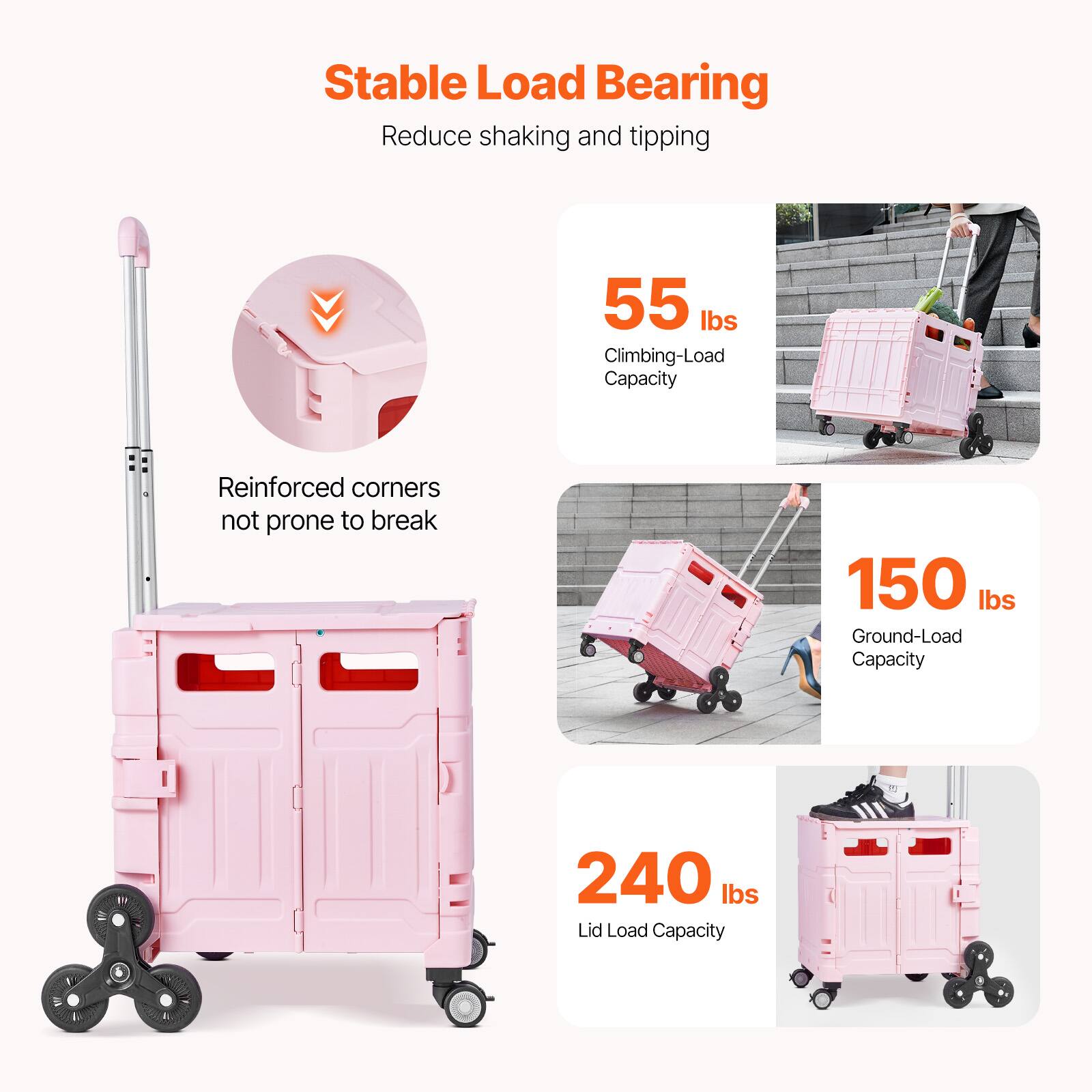 Stable Load Bearing  
Reduce shaking and tipping  

55 lbs Climbing-Load Capacity  
Reinforced corners not prone to break  

150 lbs Ground-Load Capacity  

240 lbs Lid Load Capacity