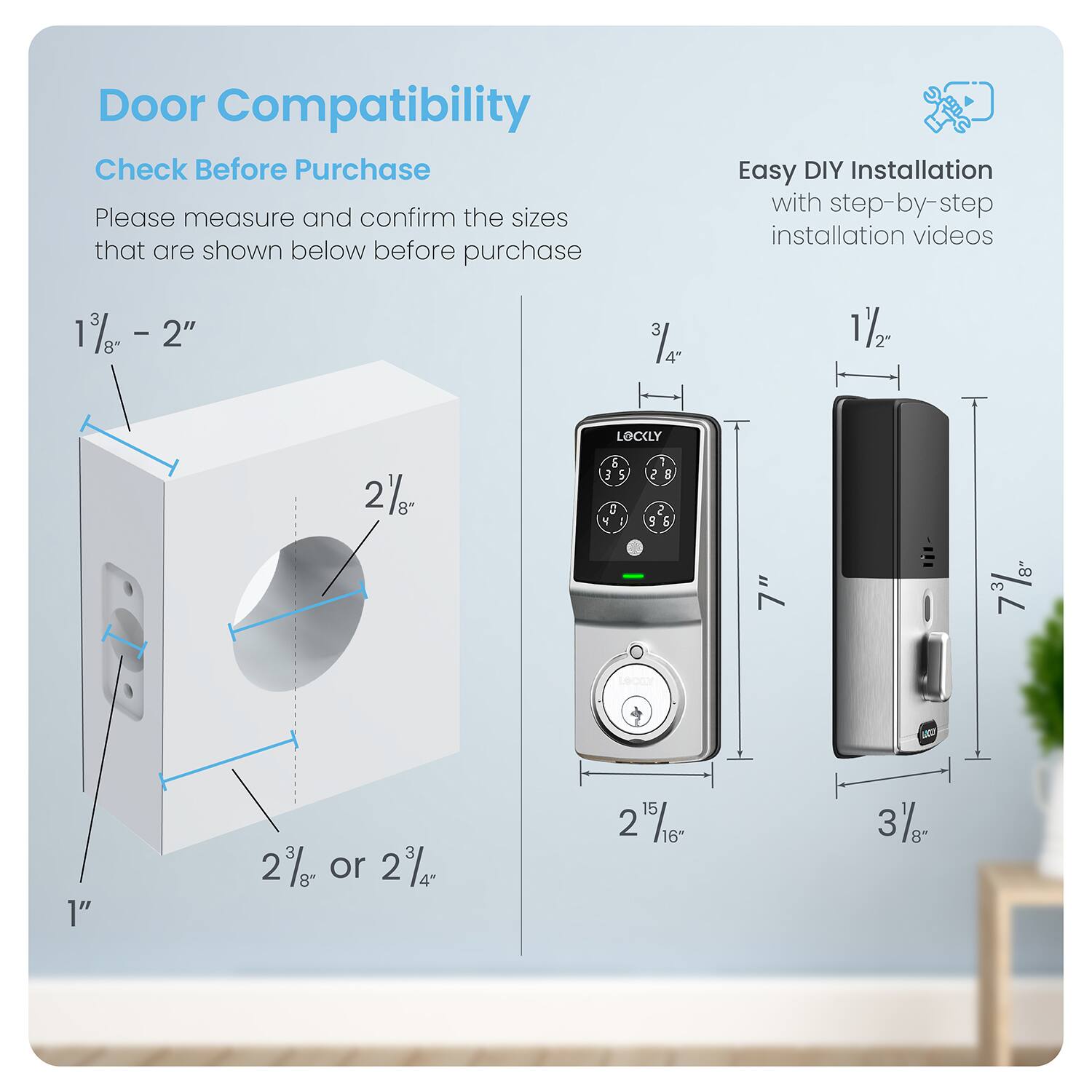 Door Compatibility Check Before Purchase Please measure and confirm the sizes shown below before purchase. Easy DIY Installation with step-by-step installation videos.

%- - 2" 3 14 4" 12 1 LOCKLY 2%- & 3 5 5 N 2 5 2 5 & 7" 3 8" 1" 2% or 2% 4" 15 2 5/16 16" 3/- 8"