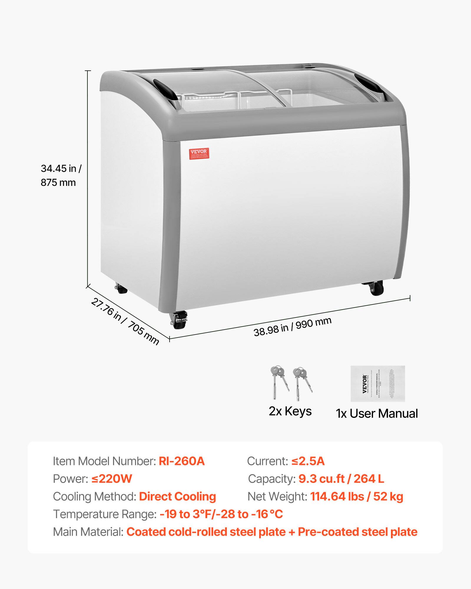 VEVOR 34.45 in / 875 mm  
27.76 in / 705 mm  
38.98 in / 990 mm  
2x Keys  
1x User Manual  

Item Model Number: RI-260A  
Current: 2.5A  
Power: ≤220W  
Capacity: 9.3 cu.ft / 264 L  
Cooling Method: Direct Cooling  
Net Weight: 114.64 lbs / 52 kg  
Temperature Range: -19 to 3°F / -28 to -16°C  
Main Material: Coated cold-rolled steel plate + Pre-coated steel plate