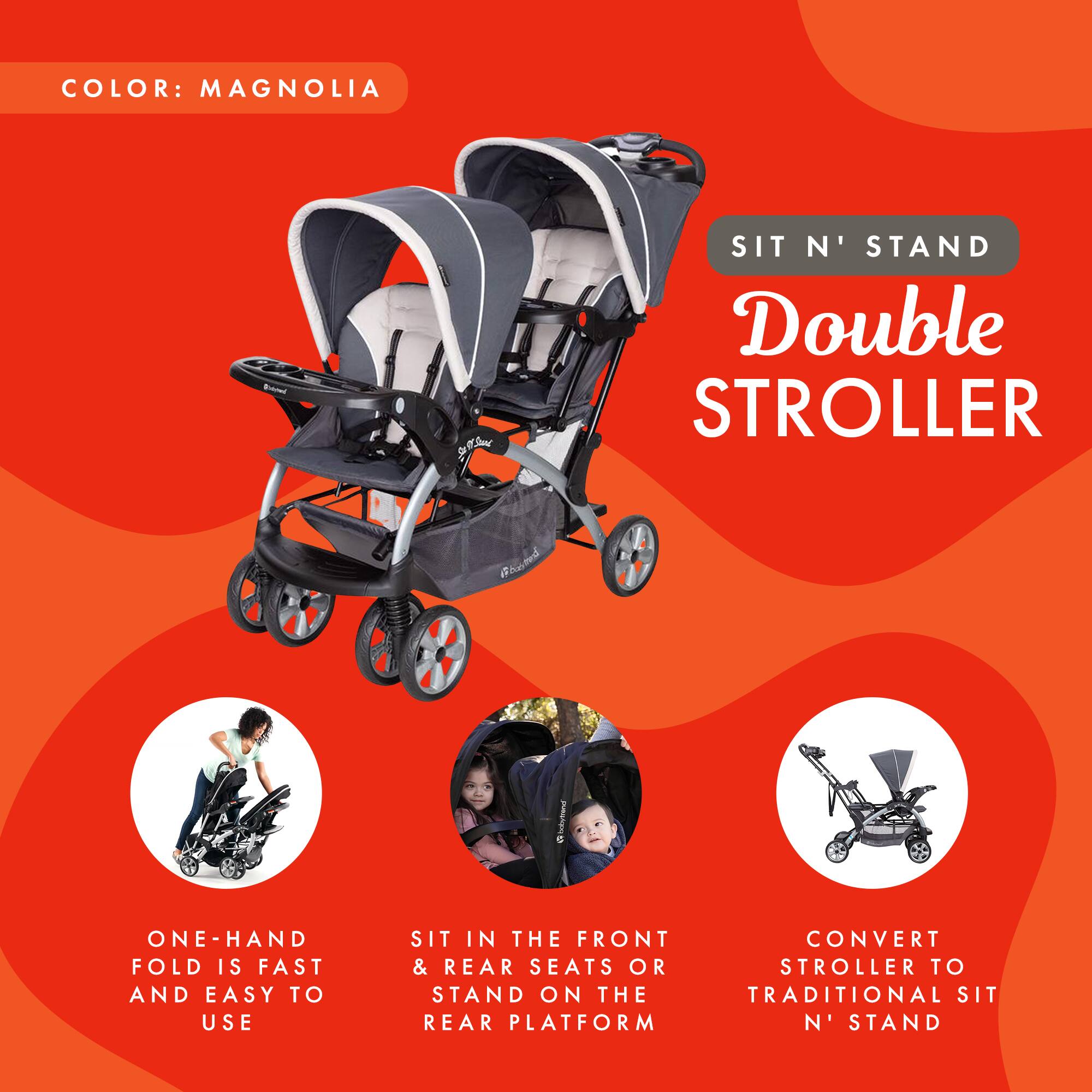 COLOR: MAGNOLIA

SIT N' STAND Double STROLLER

- ONE-HAND FOLD IS FAST AND EASY TO USE
- SIT IN THE FRONT & REAR SEATS OR STAND ON THE REAR PLATFORM
- CONVERT STROLLER TO TRADITIONAL SIT N' STAND