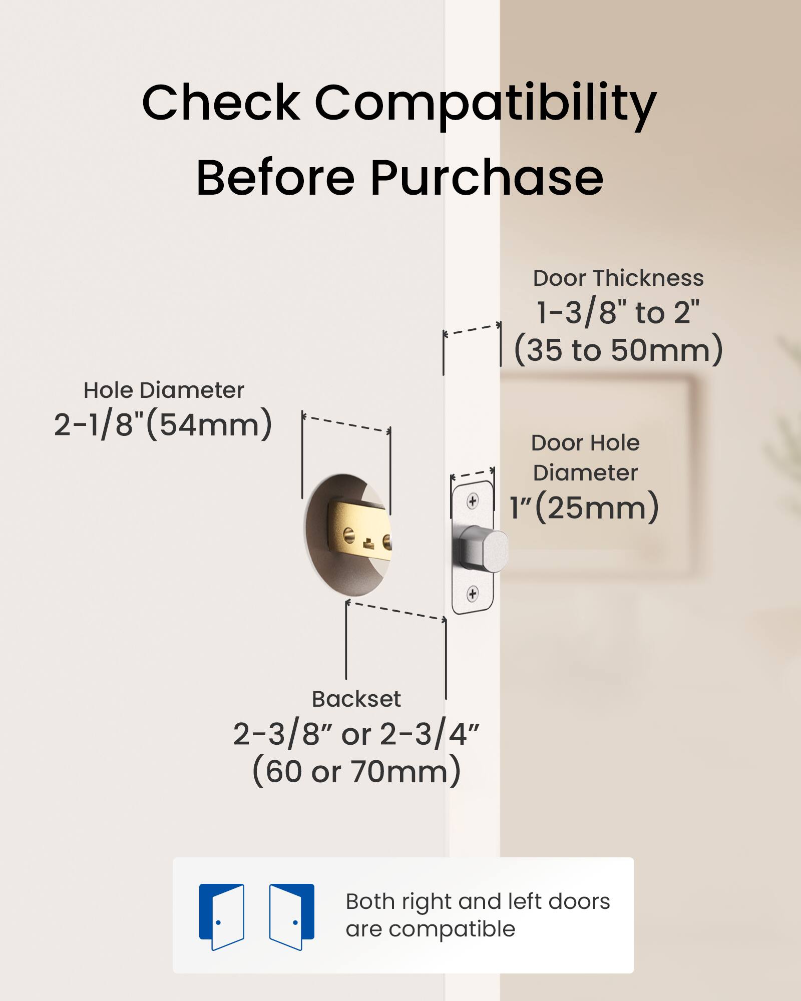 Check Compatibility Before Purchase

- Hole Diameter: 2-1/8" (54mm)
- Door Thickness: 1-3/8" to 2" (35 to 50mm)
- Door Hole Diameter: 1" (25mm)
- Backset: 2-3/8" or 2-3/4" (60 or 70mm)

Both right and left doors are compatible.