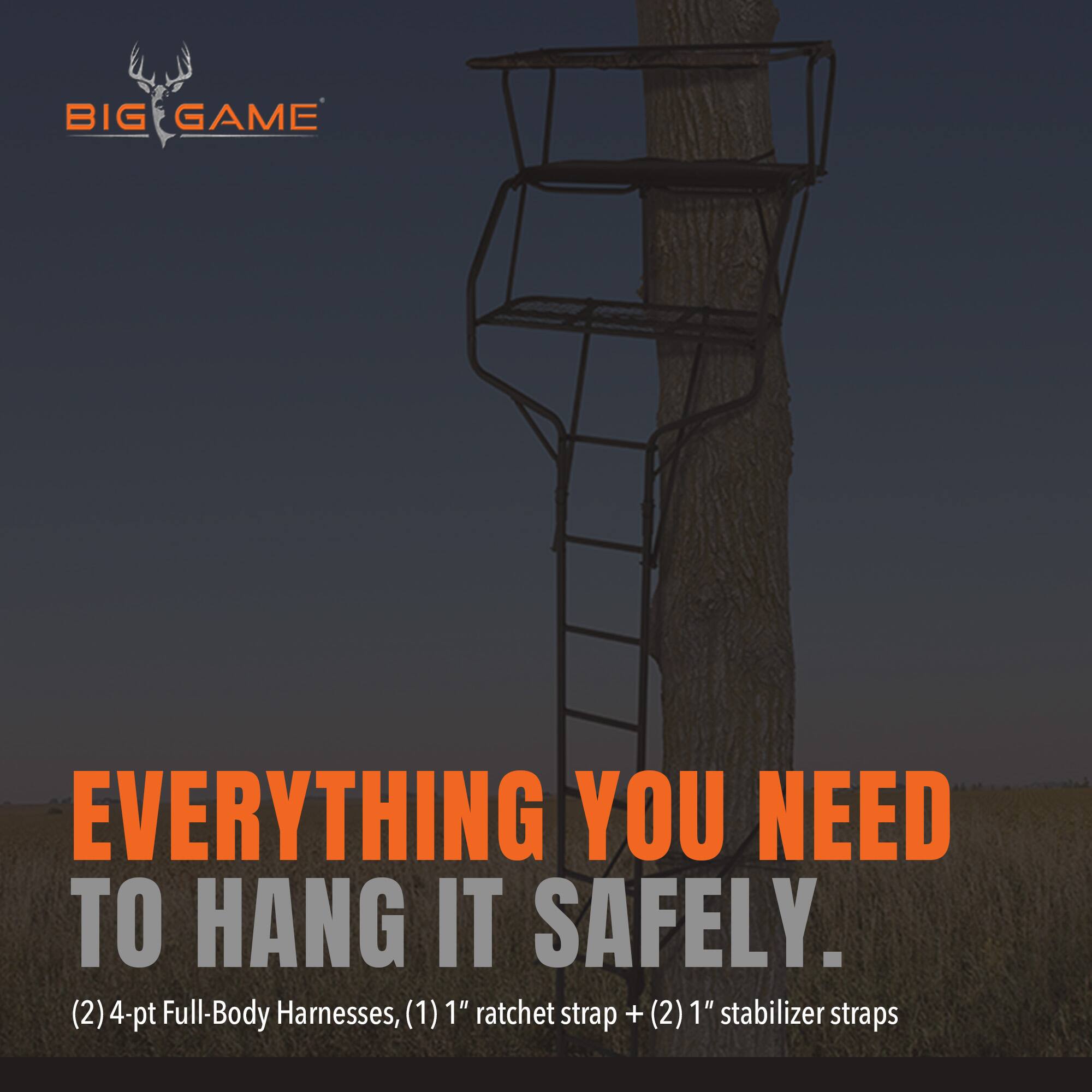 BIG GAME

EVERYTHING YOU NEED TO HANG IT SAFELY.

(2) 4-pt Full-Body Harnesses, (1) 1" ratchet strap + (2) 1" stabilizer straps