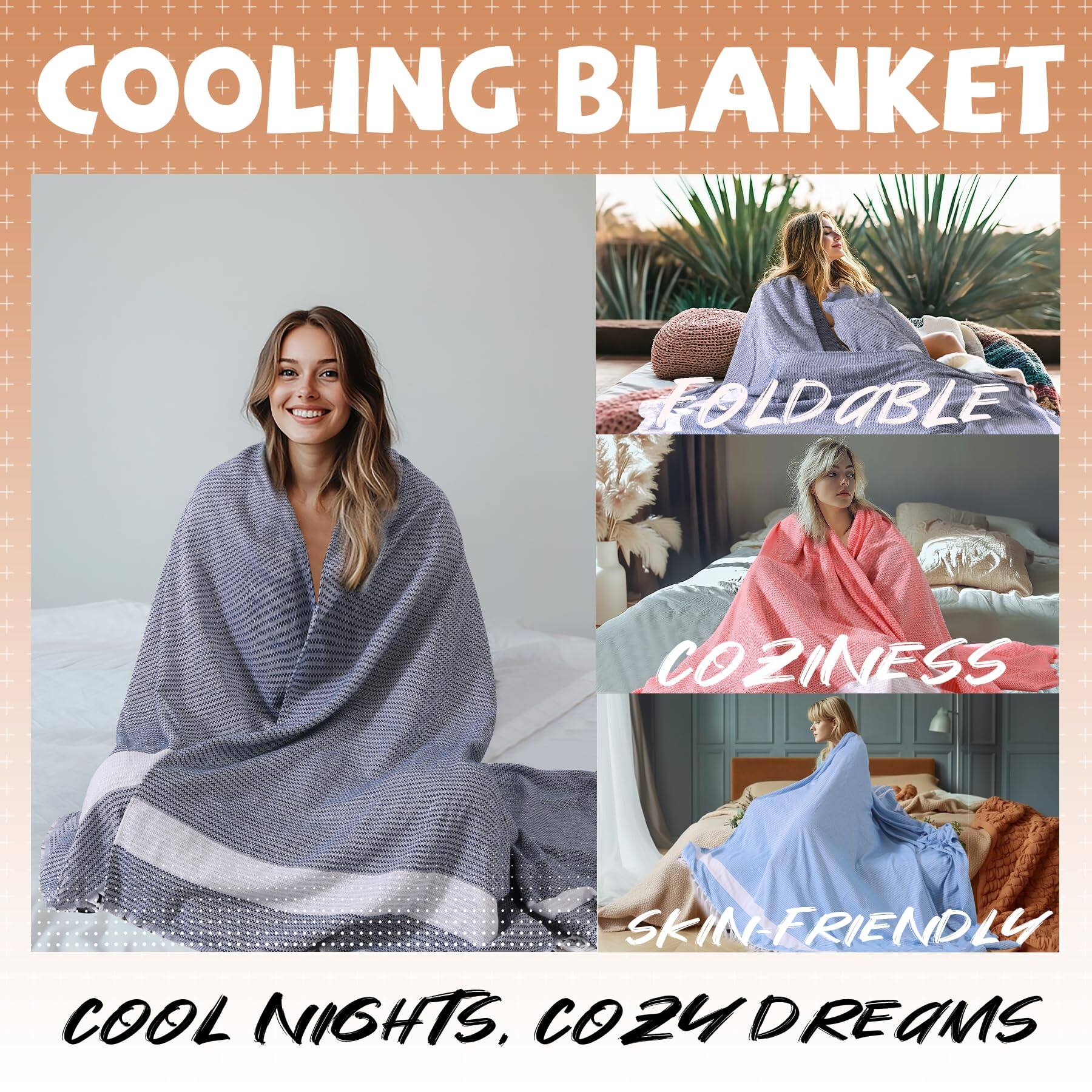 COOLING BLANKET

FOLDABLE

COZINESS

SKIN-FRIENDLY

COOL NIGHTS, COZY DREAMS