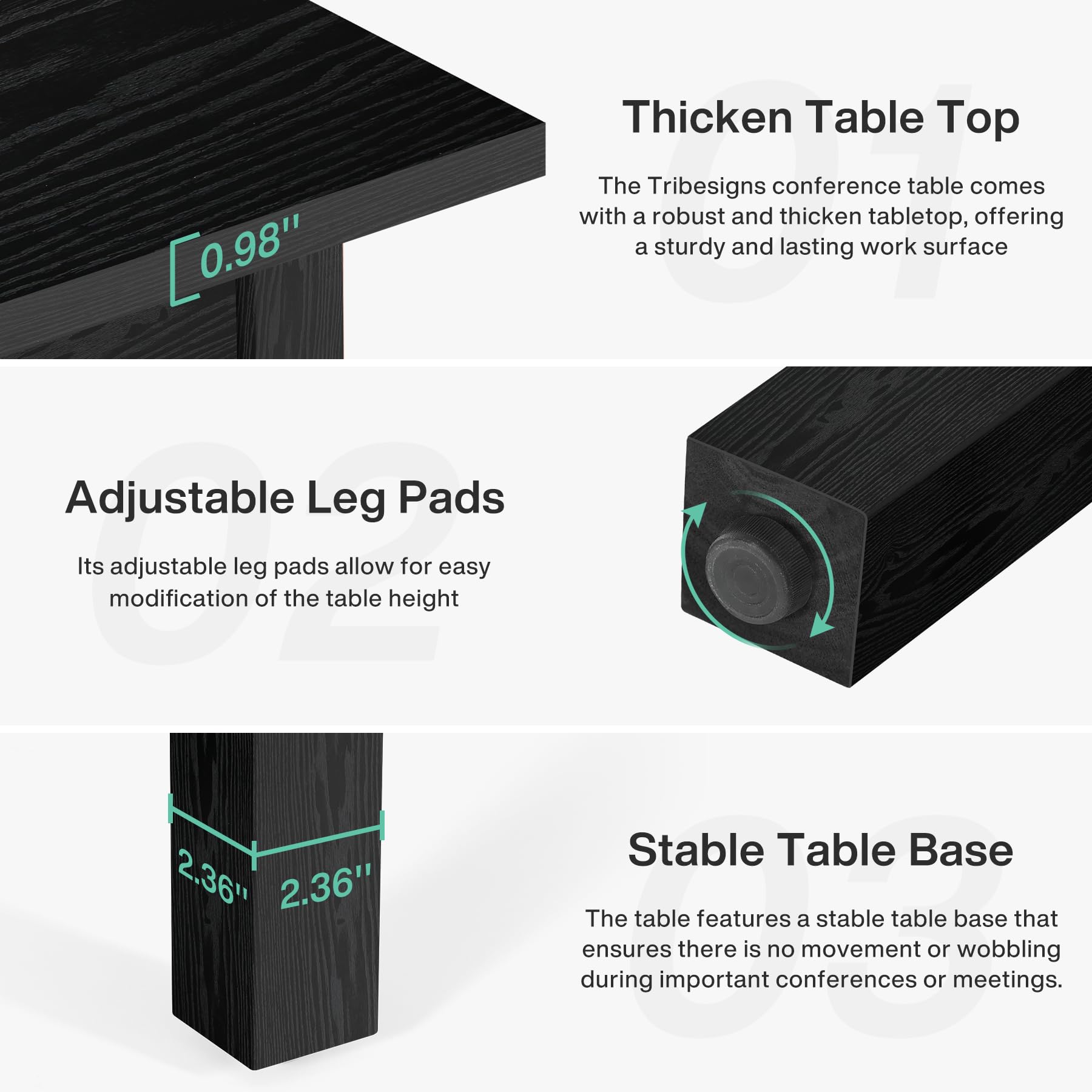 Thicken Table Top  
The Tribesigns conference table comes with a robust and thickened tabletop, offering a sturdy and lasting work surface.

Adjustable Leg Pads  
Its adjustable leg pads allow for easy modification of the table height.

Stable Table Base  
The table features a stable table base that ensures there is no movement or wobbling during important conferences or meetings.