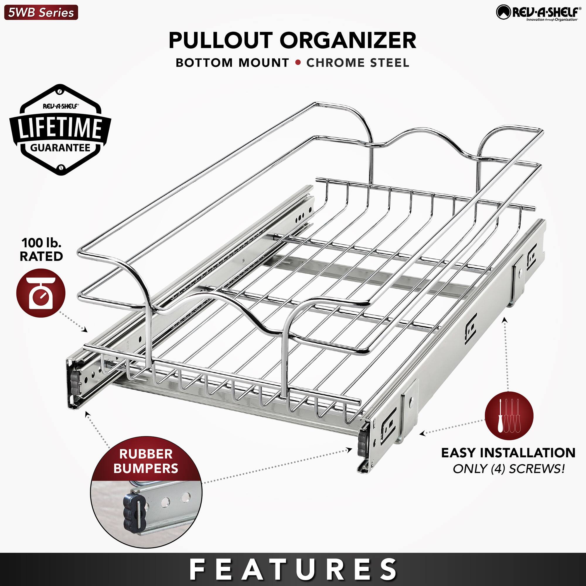 5WB Series  
PULLOUT ORGANIZER  
BOTTOM MOUNT • CHROME STEEL  

LIFETIME GUARANTEE  

100 lb. RATED  

RUBBER BUMPERS  

EASY INSTALLATION  
ONLY (4) SCREWS!  

FEATURES
