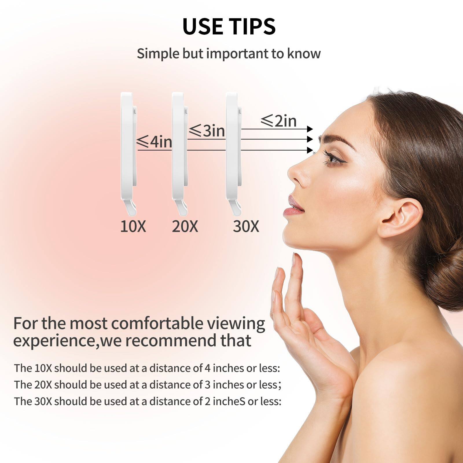 USE TIPS  
Simple but important to know  

For the most comfortable viewing experience, we recommend that:  
- The 10X should be used at a distance of 4 inches or less.  
- The 20X should be used at a distance of 3 inches or less.  
- The 30X should be used at a distance of 2 inches or less.