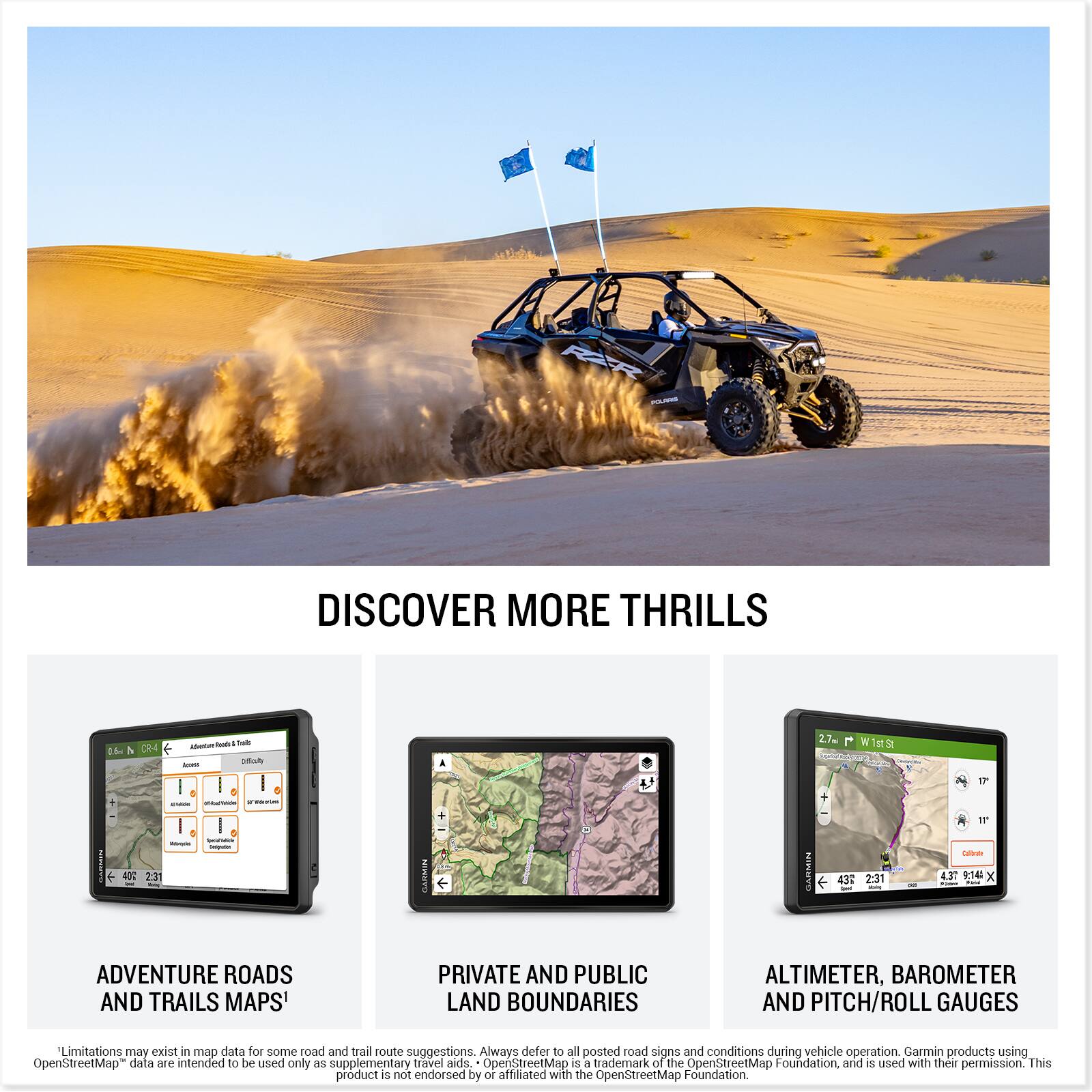 DISCOVER MORE THRILLS

ADVENTURE ROADS AND TRAILS MAPS

PRIVATE AND PUBLIC LAND BOUNDARIES

ALTIMETER, BAROMETER AND PITCH/ROLL GAUGES

*Limitations may exist in map data for some road and trail route suggestions. Always defer to all posted road signs and conditions during vehicle operation. Garmin products using OpenStreetMap data are intended to be used only as supplementary travel aids. OpenStreetMap is a trademark of the OpenStreetMap Foundation and is used with their permission. This product is not endorsed by or affiliated with the OpenStreetMap Foundation.