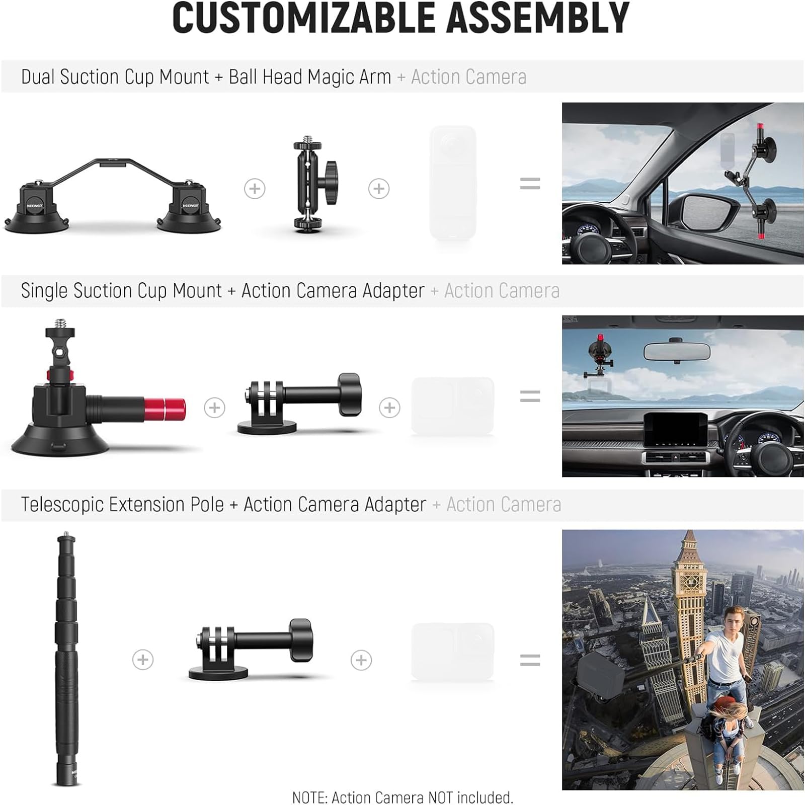 CUSTOMIZABLE ASSEMBLY

Dual Suction Cup Mount + Ball Head Magic Arm + Action Camera

Single Suction Cup Mount + Action Camera Adapter + Action Camera

Telescopic Extension Pole + Action Camera Adapter + Action Camera

NOTE: Action Camera NOT included.