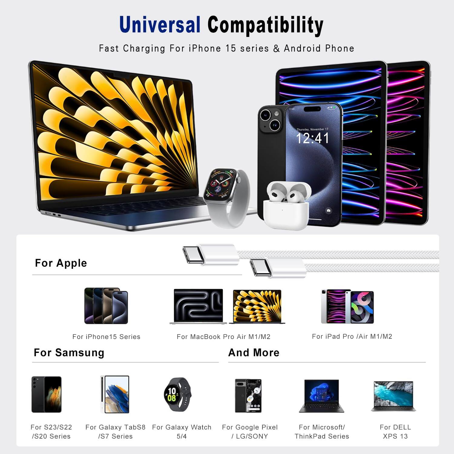 Universal Compatibility  
Fast Charging For iPhone 15 series & Android Phone  

For Apple  
- For iPhone 15 Series  
- For MacBook Pro Air M1/M2  
- For iPad Pro /Air M1/M2  

For Samsung  
- For S23/S22 /S20 Series  
- For Galaxy TabS8  
- For Galaxy Watch /S7 Series  

And More  
- For Google Pixel / LG/SONY  
- For Microsoft/ ThinkPad Series  
- For DELL XPS 13