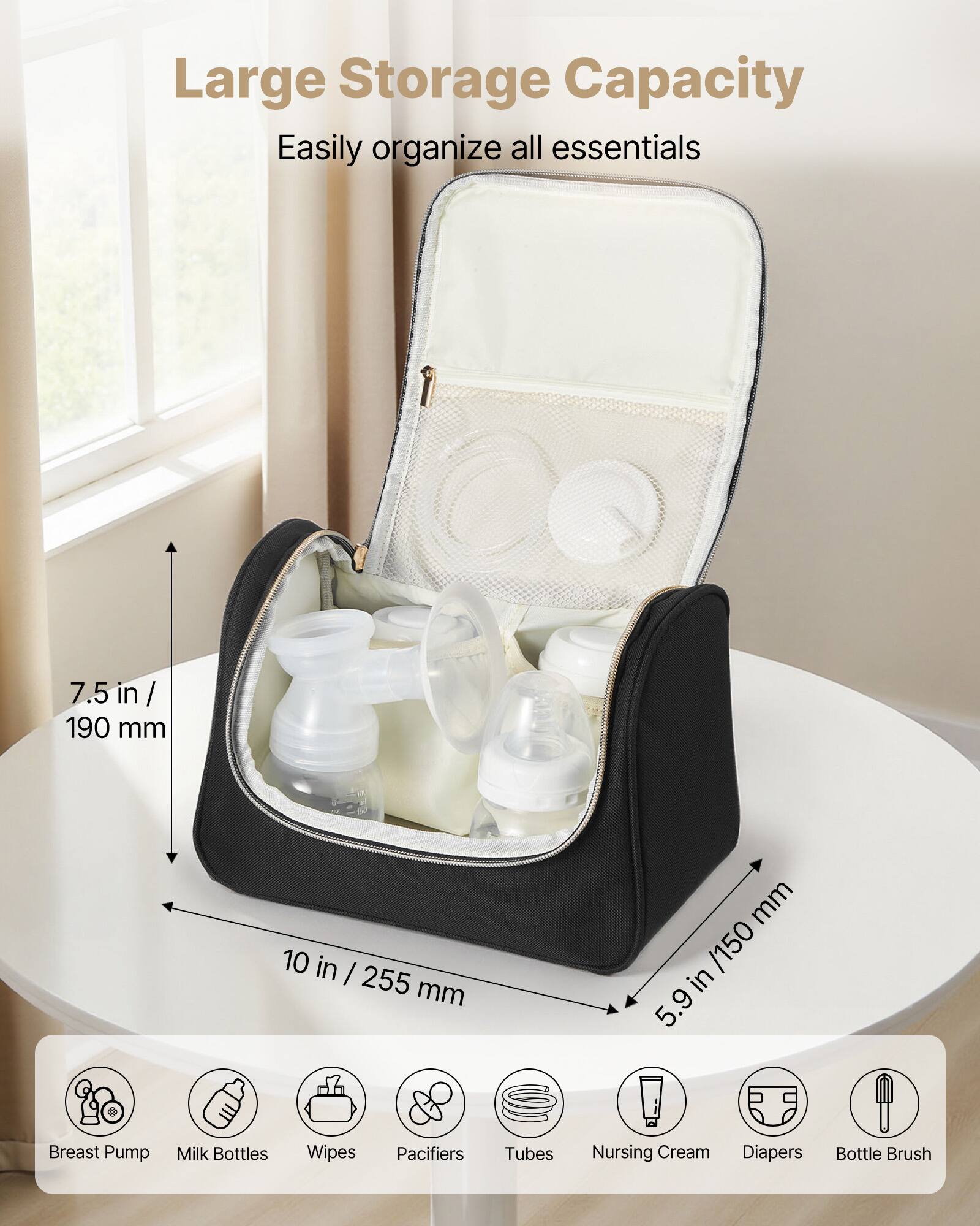 Large Storage Capacity  
Easily organize all essentials  

7.5 in / 190 mm  
10 in / 255 mm  
5.9 in / 150 mm  

Breast Pump  
Milk Bottles  
Wipes  
Pacifiers  
Tubes  
Nursing Cream  
Diapers  
Bottle Brush