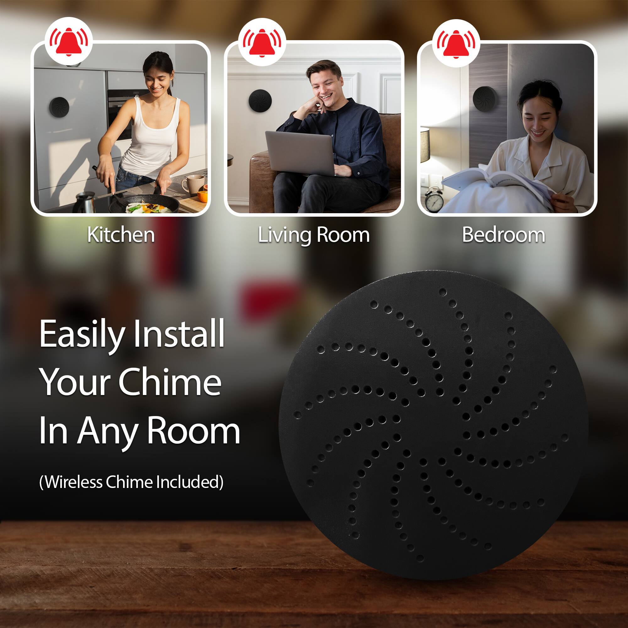 Kitchen  
Living Room  
Bedroom  

Easily Install Your Chime In Any Room  
(Wireless Chime Included)