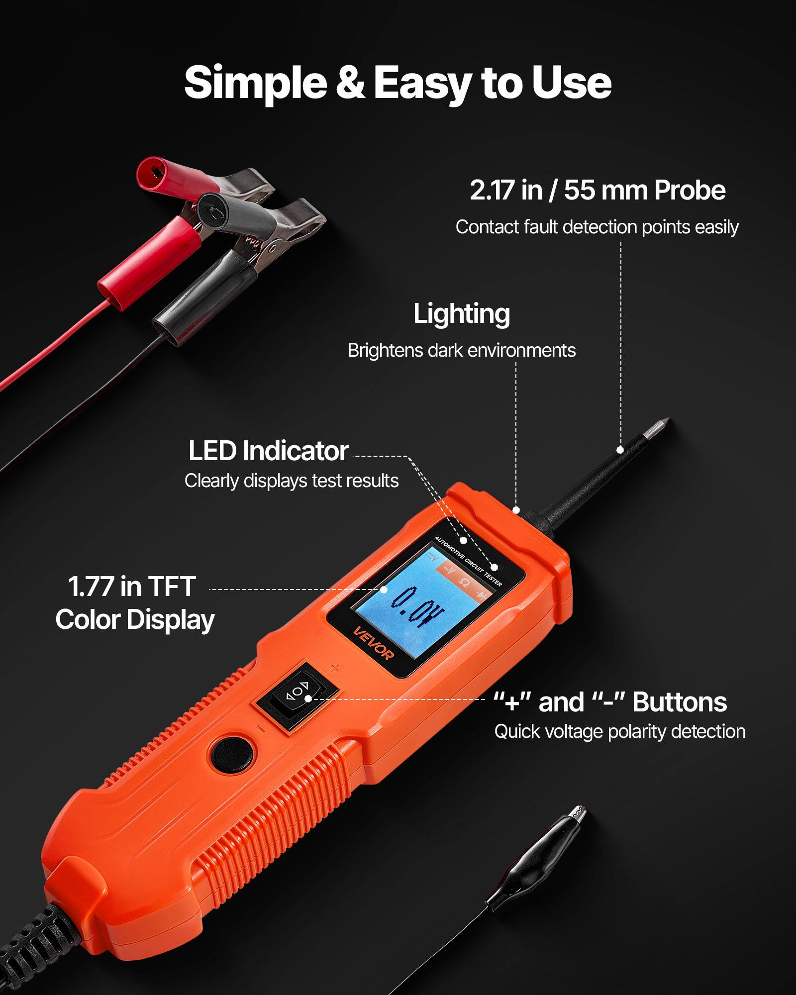 Simple & Easy to Use

2.17 in / 55 mm Probe
Contact fault detection points easily

Lighting
Brightens dark environments

LED Indicator
Clearly displays test results

1.77 in TFT Color Display

" + " and " - " Buttons
Quick voltage polarity detection