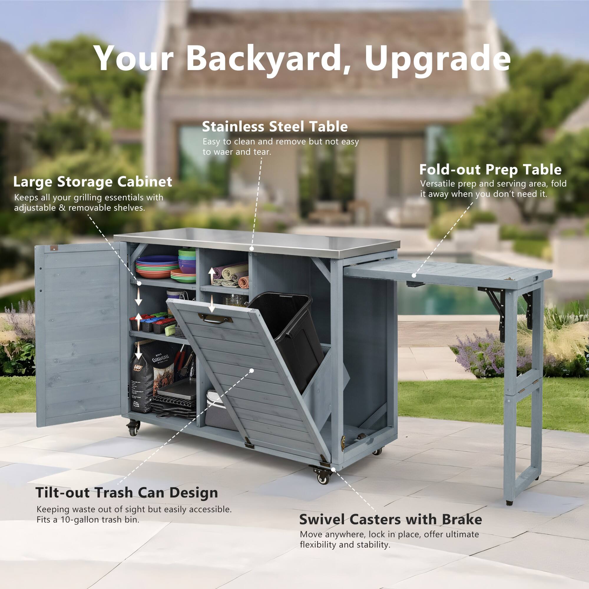 Your Backyard, Upgrade

Stainless Steel Table
Easy to clean and remove but not easy to wear and tear.

Large Storage Cabinet
Keeps all your grilling essentials with adjustable & removable shelves.

Fold-out Prep Table
Versatile prep and serving area, fold it away when you don't need it.

Tilt-out Trash Can Design
Keeping waste out of sight but easily accessible. Fits a 10-gallon trash bin.

Swivel Casters with Brake
Move anywhere, lock in place, offer ultimate flexibility and stability.