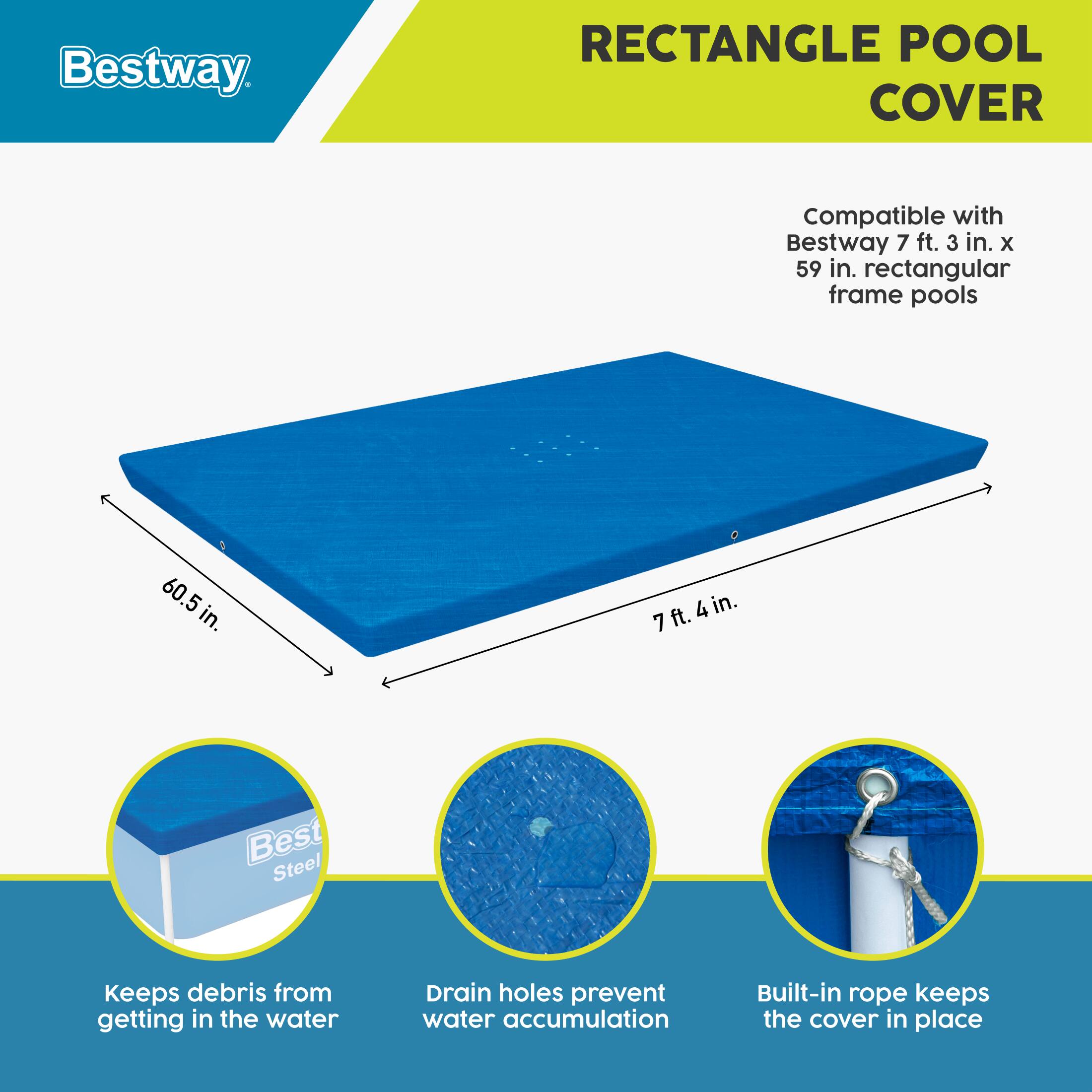Bestway RECTANGLE POOL COVER

Compatible with Bestway 7 ft. 3 in. x 59 in. rectangular frame pools

60.5 in.  
7 ft. 4 in.

- Keeps debris from getting in the water
- Drain holes prevent water accumulation
- Built-in rope keeps the cover in place