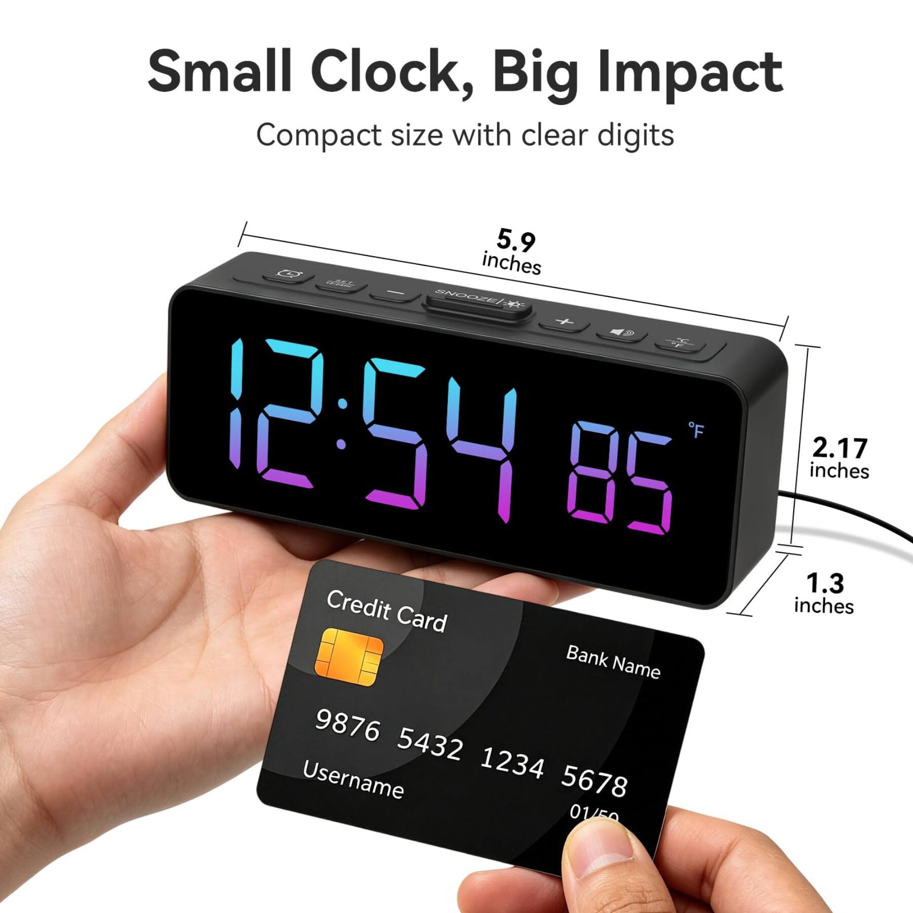 Small Clock, Big Impact  
Compact size with clear digits  
5.9 inches  
SNOOZE 12:54 BF 28  
1.3 inches  
2.17 inches  
Credit Card  
Bank Name  
9876 5432 1234 5678  
Username  
01/50