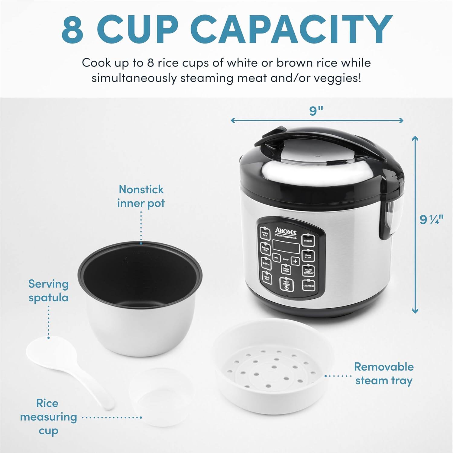8 CUP CAPACITY  
Cook up to 8 rice cups of white or brown rice while simultaneously steaming meat and/or veggies!  

9" Nonstick inner pot  
AROMA 9 1/4"  
Serving spatula  
Removable steam tray  
Rice measuring cup