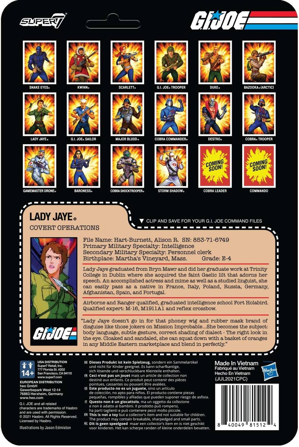 Here is the corrected and grouped text from the image:

---

**G.I. JOE**

**SUPERT GIJOE SCARLETT BAZOOKA (ARCTIC) COMMANDER. DESTRO- TROOPER COMING SOON! COMING SOON! GAMEMASTER BARONESS. SHOCKTROOPER SHADOW. COMMANDO LADY JAYE COVERT OPERATIONS SAVE YOUR COMMAND FILES**

**File Name:** Hart-Burnett, Alison  
**SN:** 853-71-6749  
**Primary Military Specialty:** Intelligence  
**Secondary Military Specialty:** Personnel Clerk  
**Birthplace:** Martha's Vineyard, Mass.  
**Grade:** E-4  

**Lady Jaye graduated from Bryn Mawr and did her graduate work at Trinity College in Dublin where she acquired the faint Gaelic lilt that adorns her speech. An accomplished actress and mime, she studied linguistics, and can easily pass as a native in France, Italy, Poland, Russia, Germany, Afghanistan, Spain, and Portugal.**  
**Airborne and Ranger qualified, graduated intelligence school Fort Holabird. Qualified expert: M-16, M1911A1 and reflex crossbow.**  
**"Lady Jaye doesn't go in for that phoney wig and rubber mask brand of disguise like those jokers in Mission Impossible... She becomes the subject: GI JOE body language, subtle gesture, correct shading of dialect - the right look in the eye. Cloaked and sandaled, she can squat down with a basket of oranges in any Middle Eastern marketplace and blend in perfectly."**

---

**LADY JAYE**  
**COVERT OPERATIONS**

**File Name:** Hart-Burnett, Alison R.  
**SN:** 853-71-6749  
**Primary Military Specialty:** Intelligence  
**Secondary Military Specialty:** Personnel Clerk  
**Birthplace:** Martha's Vineyard, Mass.  
**Grade:** E-4  

**Lady Jaye graduated from Bryn Mawr and did her graduate work at Trinity College in Dublin where she acquired the faint Gaelic lilt that adorns her speech. An accomplished actress and mime, she studied linguistics, and can easily pass as a native in France, Italy, Poland, Russia, Germany, Afghanistan, Spain, and Portugal.**  
**Airborne and Ranger qualified, graduated intelligence school Fort Holabird. Qualified expert: