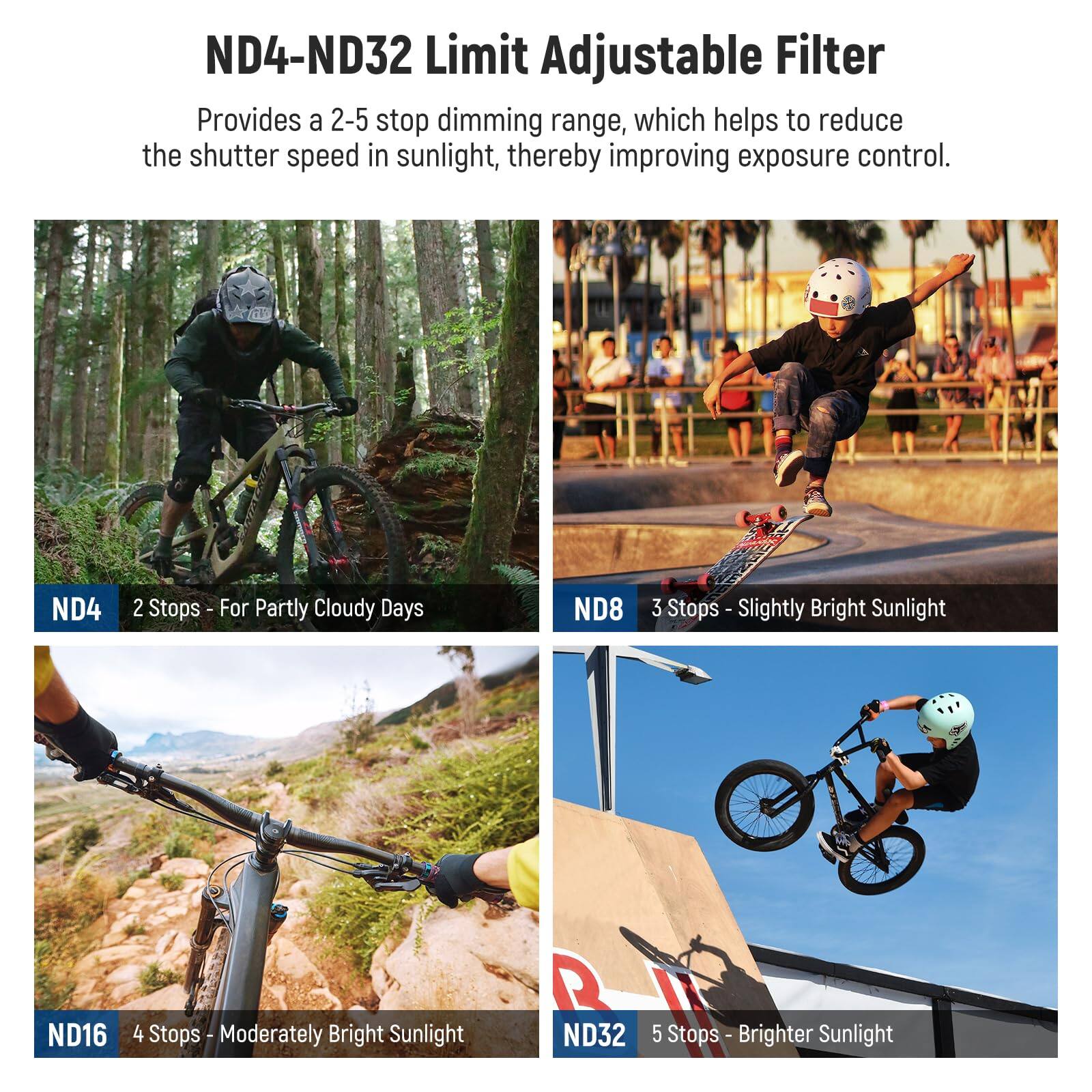 ND4-ND32 Limit Adjustable Filter  
Provides a 2-5 stop dimming range, which helps to reduce the shutter speed in sunlight, thereby improving exposure control.  

ND4 2 Stops - For Partly Cloudy Days  
ND8 3 Stops - Slightly Bright Sunlight  
ND16 4 Stops - Moderately Bright Sunlight  
ND32 5 Stops - Brighter Sunlight