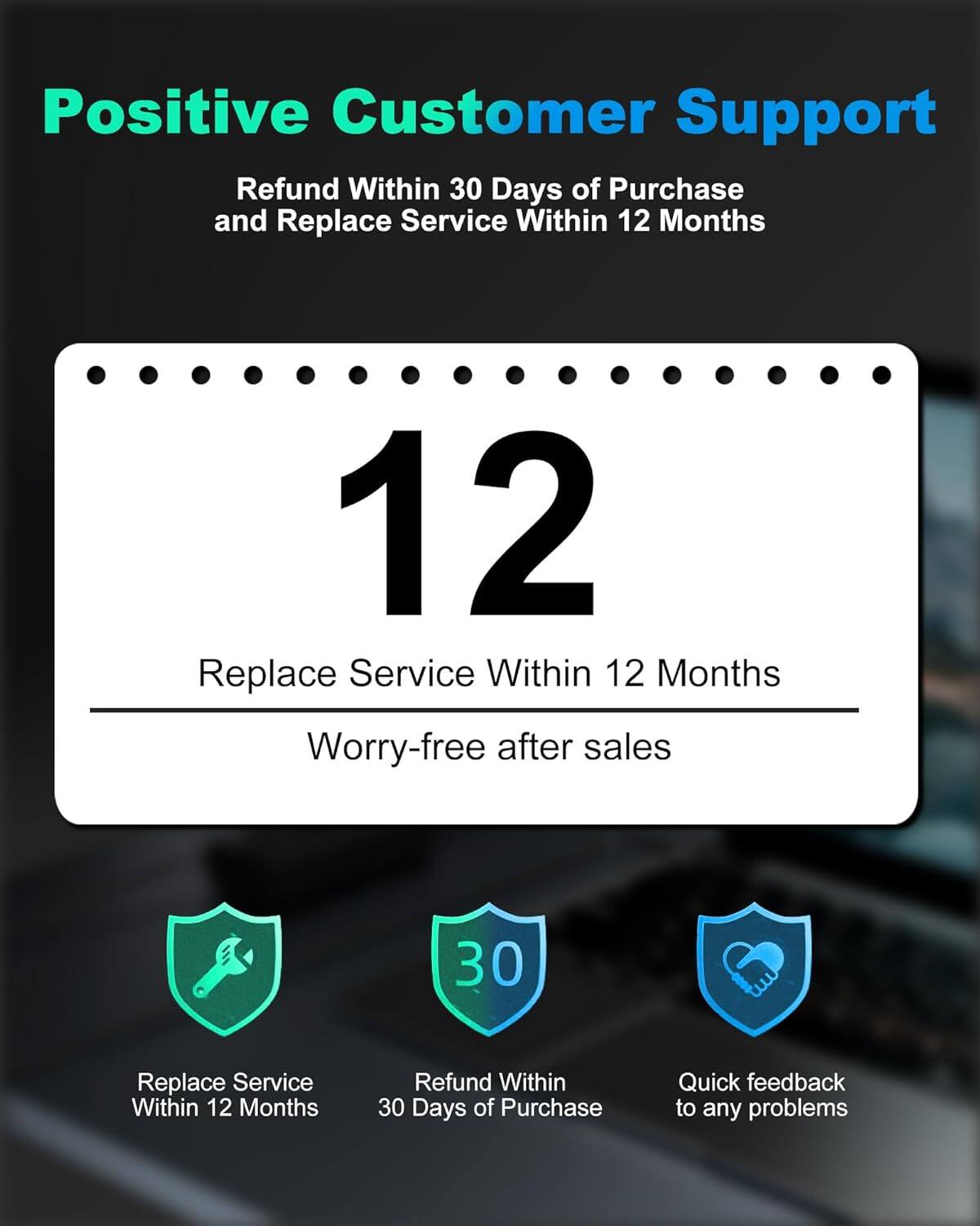 Positive Customer Support

Refund Within 30 Days of Purchase and Replace Service Within 12 Months

12 Replace Service Within 12 Months

Worry-free after sales

30 Refund Within 30 Days of Purchase

Quick feedback to any problems