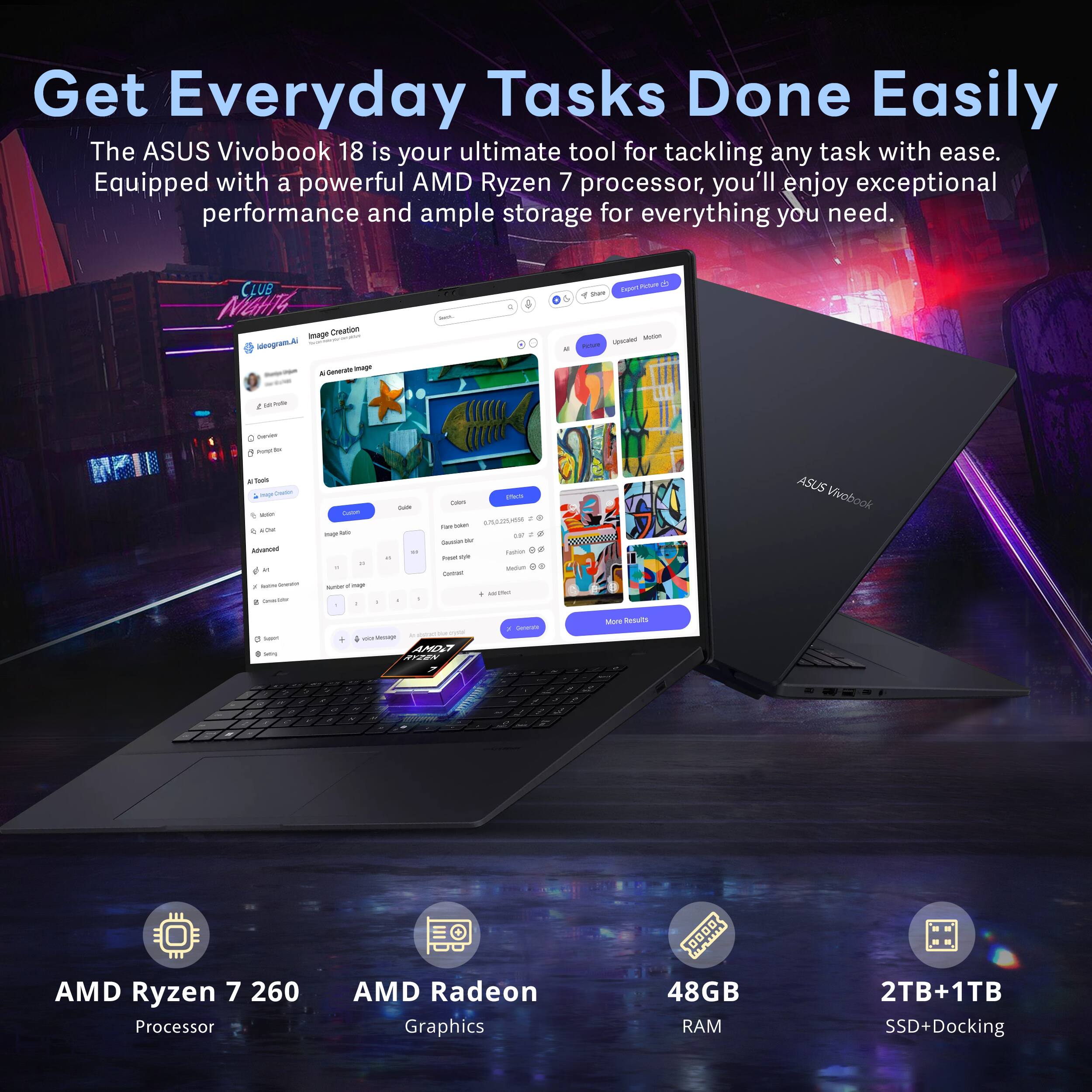 Get Everyday Tasks Done Easily

The ASUS Vivobook 18 is your ultimate tool for tackling any task with ease. Equipped with a powerful AMD Ryzen 7 processor, you'll enjoy exceptional performance and ample storage for everything you need.

- ASUS Vivobook
- AMD Ryzen 7 260 Processor
- AMD Radeon Graphics
- 48GB RAM
- 2TB+1TB SSD+Docking