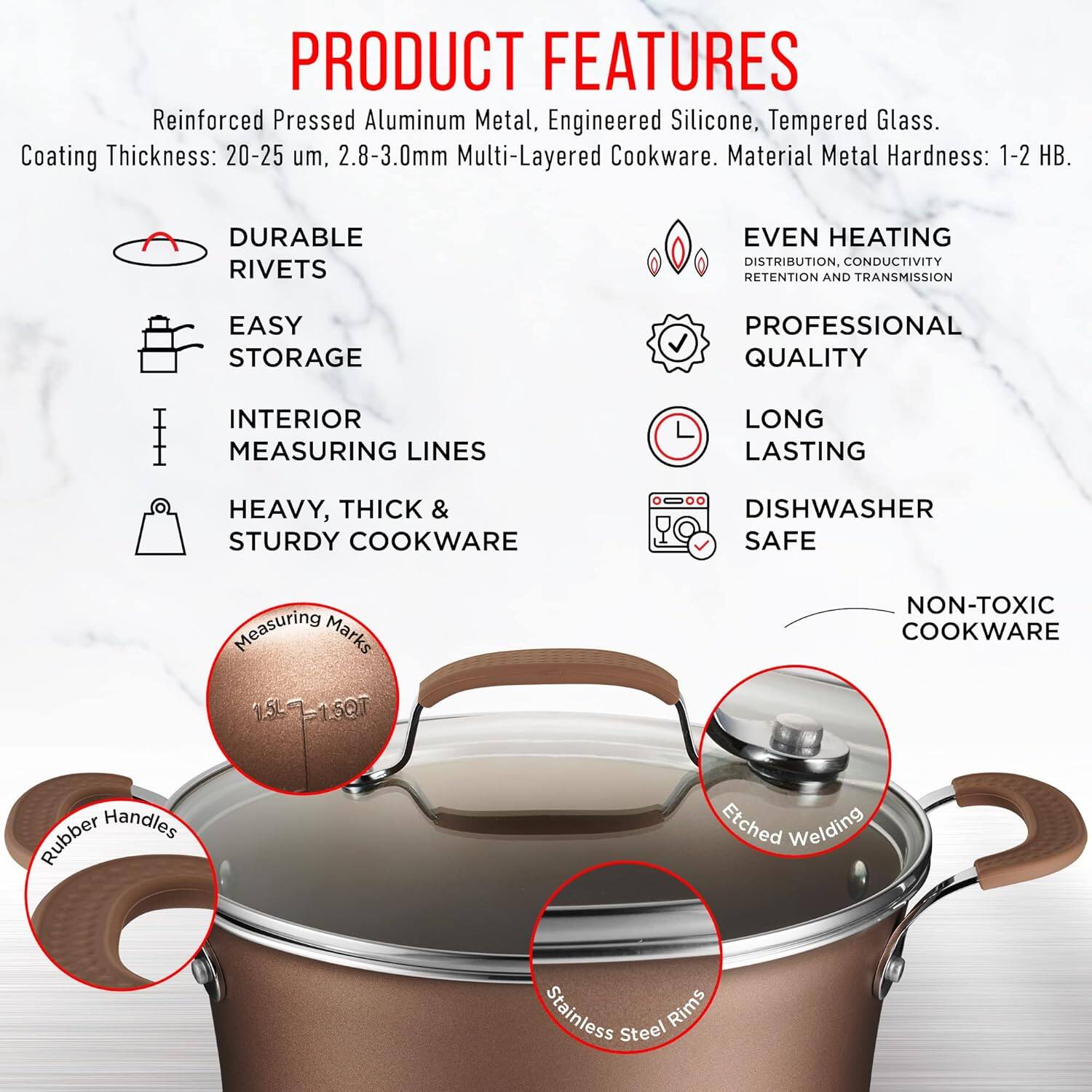 PRODUCT FEATURES

Reinforced Pressed Aluminum Metal, Engineered Silicone, Tempered Glass.
Coating Thickness: 20-25 um, 2.8-3.0mm Multi-Layered Cookware.
Material Metal Hardness: 1-2 HB.

DURABLE RIVETS
EASY STORAGE
INTERIOR MEASURING LINES
HEAVY, THICK & STURDY COOKWARE
DISHWASHER SAFE

EVEN HEATING DISTRIBUTION, CONDUCTIVITY RETENTION AND TRANSMISSION
PROFESSIONAL QUALITY
LONG LASTING
NON-TOXIC COOKWARE

Measuring Marks 1.5L-1.5QT
Rubber Handles
Etched Welding
Stainless Steel Rims