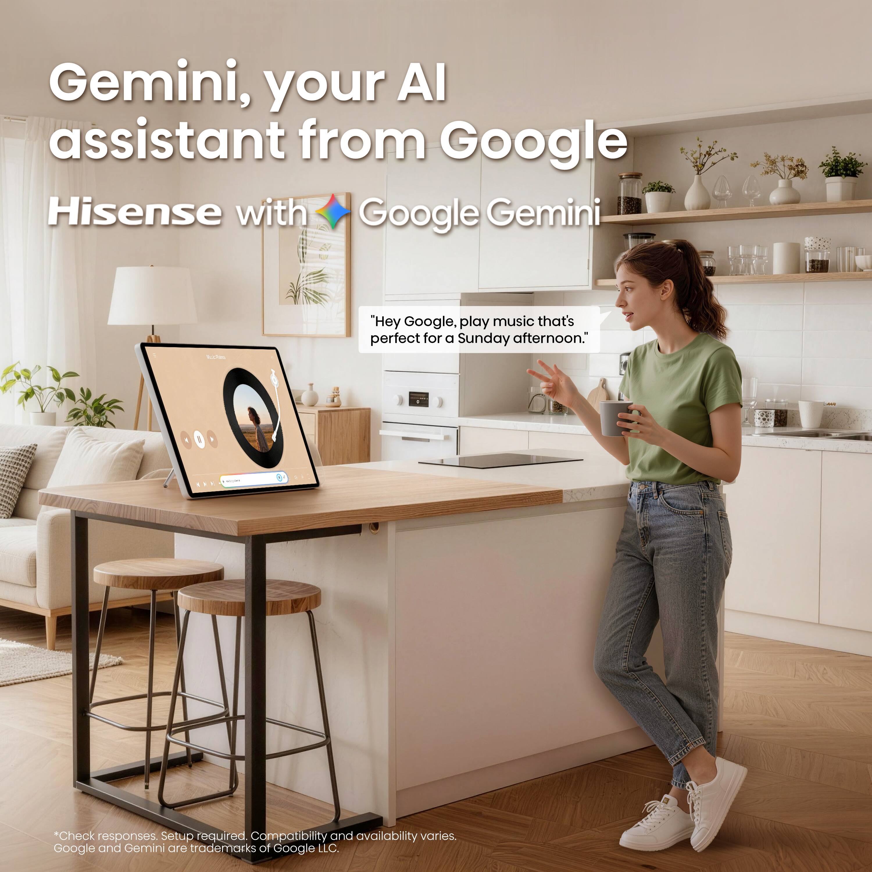 Gemini, your AI assistant from Google Hisense with Google Gemini

"Hey Google, play music that's perfect for a Sunday afternoon."

*Check responses. Setup required. Compatibility and availability varies. Google and Gemini are trademarks of Google LLC.