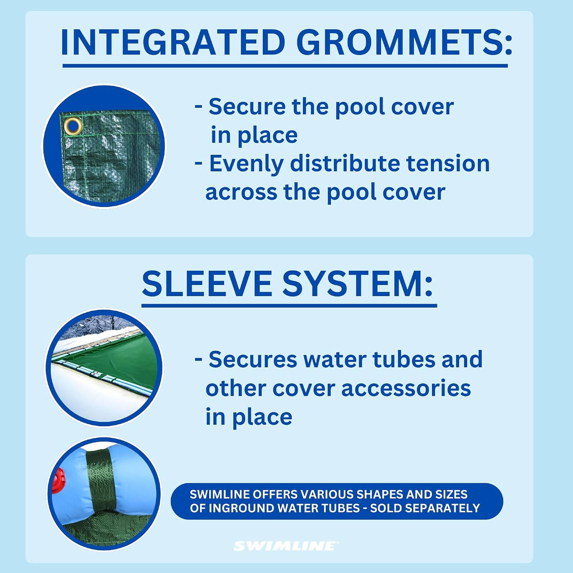 INTEGRATED GROMMETS:
- Secure the pool cover in place
- Evenly distribute tension across the pool cover

SLEEVE SYSTEM:
- Secures water tubes and other cover accessories in place

SWIMLINE OFFERS VARIOUS SHAPES AND SIZES OF INGROUND WATER TUBES - SOLD SEPARATELY