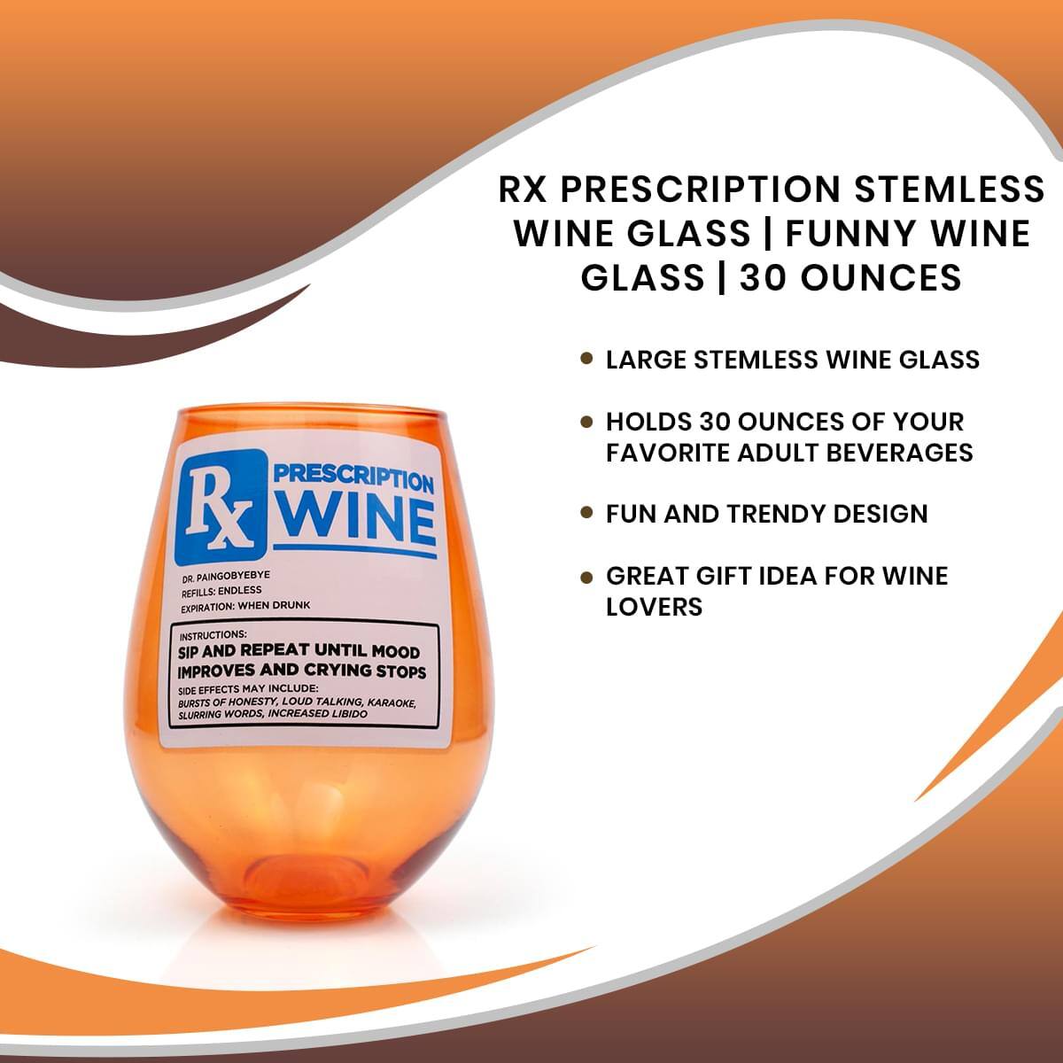 RX PRESCRIPTION STEMLESS WINE GLASS | FUNNY WINE GLASS | 30 OUNCES

- LARGE STEMLESS WINE GLASS
- HOLDS 30 OUNCES OF YOUR FAVORITE ADULT BEVERAGES
- FUN AND TRENDY DESIGN
- GREAT GIFT IDEA FOR WINE LOVERS

INSTRUCTIONS:
SIP AND REPEAT UNTIL MOOD IMPROVES AND CRYING STOPS

SIDE EFFECTS MAY INCLUDE:
BURSTS OF HONESTY, LOUD TALKING, KARAOKE, SLURRING WORDS, INCREASED LIBIDO

DR. PAINGOBYE
REFILLS: ENDLESS
EXPIRATION: WHEN DRUNK
