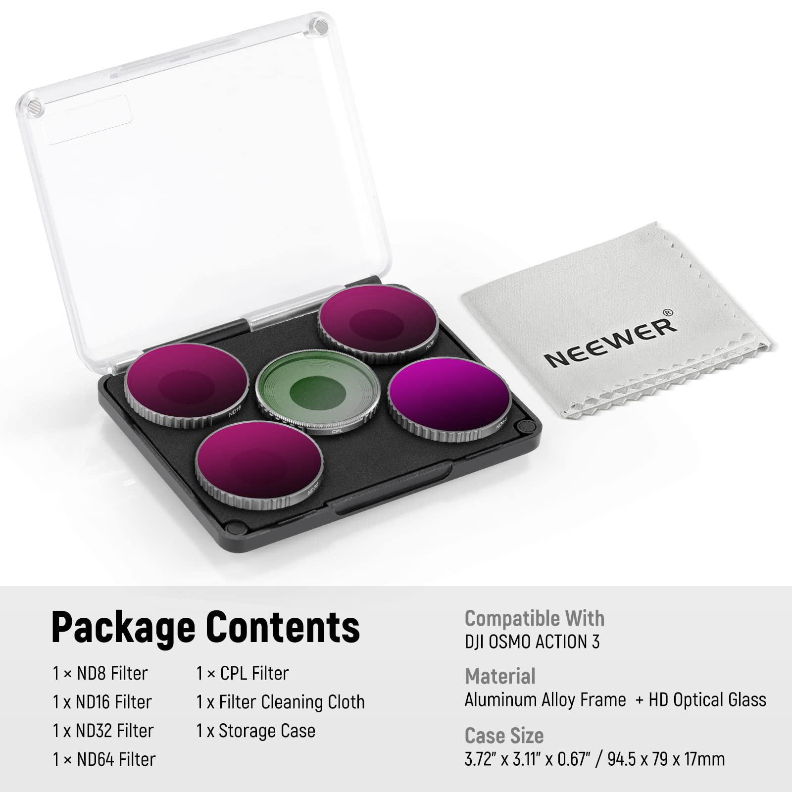 NEEWER Package Contents

1 x ND8 Filter  
1 x CPL Filter  
1 x ND16 Filter  
1 x ND32 Filter  
1 x ND64 Filter  
1 x Filter Cleaning Cloth  
1 x Storage Case  

Compatible With: DJI OSMO ACTION 3  

Material: Aluminum Alloy Frame + HD Optical Glass  

Case Size: 3.72" x 3.11" x 0.67" / 94.5 x 79 x 17mm
