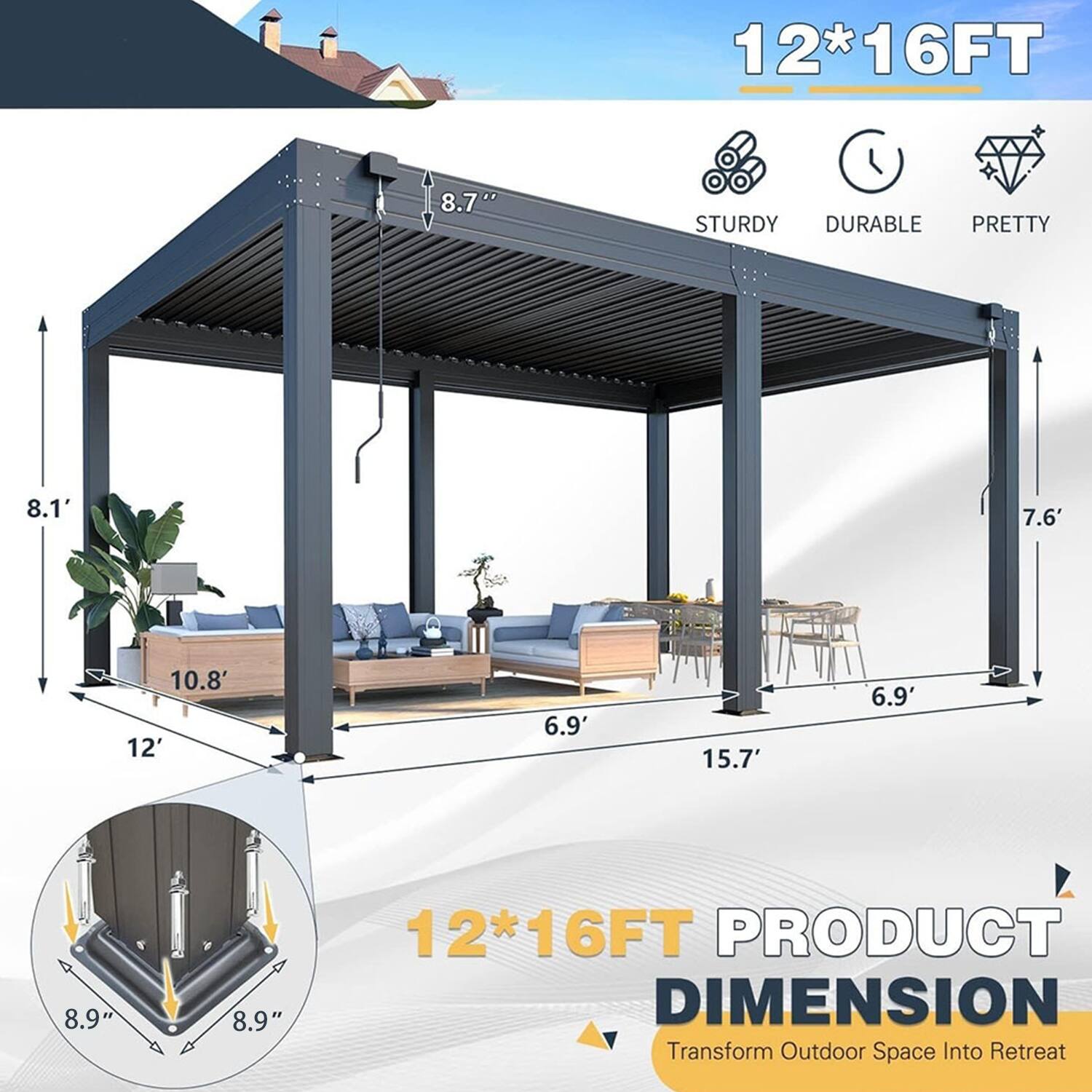 12*16FT  
8.7"  
STURDY DURABLE PRETTY  
8.1' 7.6' 10.8' 12' 6.9' 15.7' 6.9' 8.9" 8.9"  
12*16FT PRODUCT DIMENSION  
Transform Outdoor Space Into Retreat