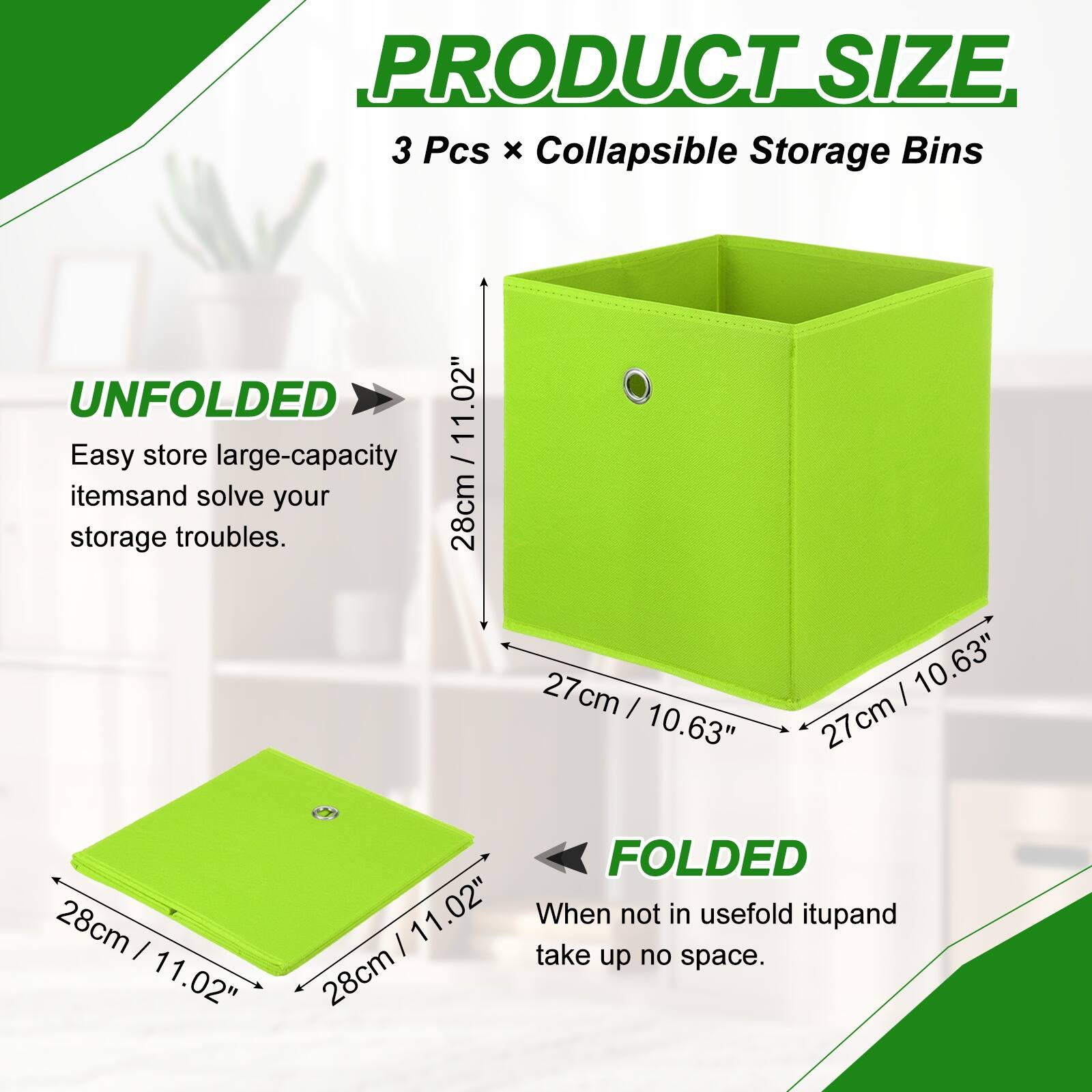 PRODUCT SIZE  
3 Pcs x Collapsible Storage Bins  

UNFOLDED  
Easy store large-capacity items and solve your storage troubles.  
28cm / 11.02"  
27cm / 10.63"  
27cm / 10.63"  

FOLDED  
When not in use, fold it up and take up no space.  
28cm / 11.02"