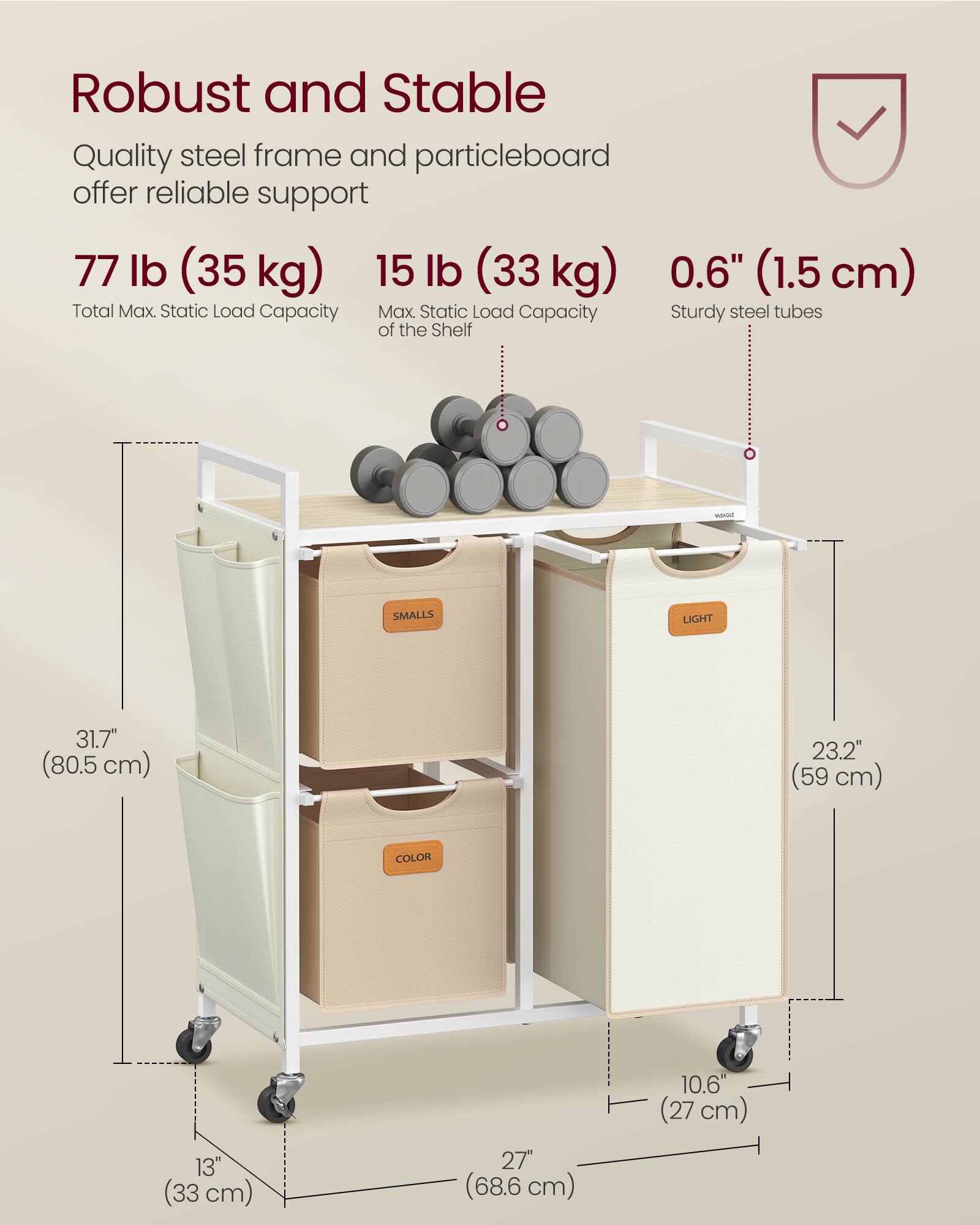 Robust and Stable  
Quality steel frame and particleboard offer reliable support  

77 lb (35 kg)  
Total Max. Static Load Capacity  

15 lb (33 kg)  
Max. Static Load Capacity of the Shelf  

0.6" (1.5 cm)  
Sturdy steel tubes  

31.7" (80.5 cm)  
23.2" (59 cm)  
13" (33 cm)  
27" (68.6 cm)  
10.6" (27 cm)
