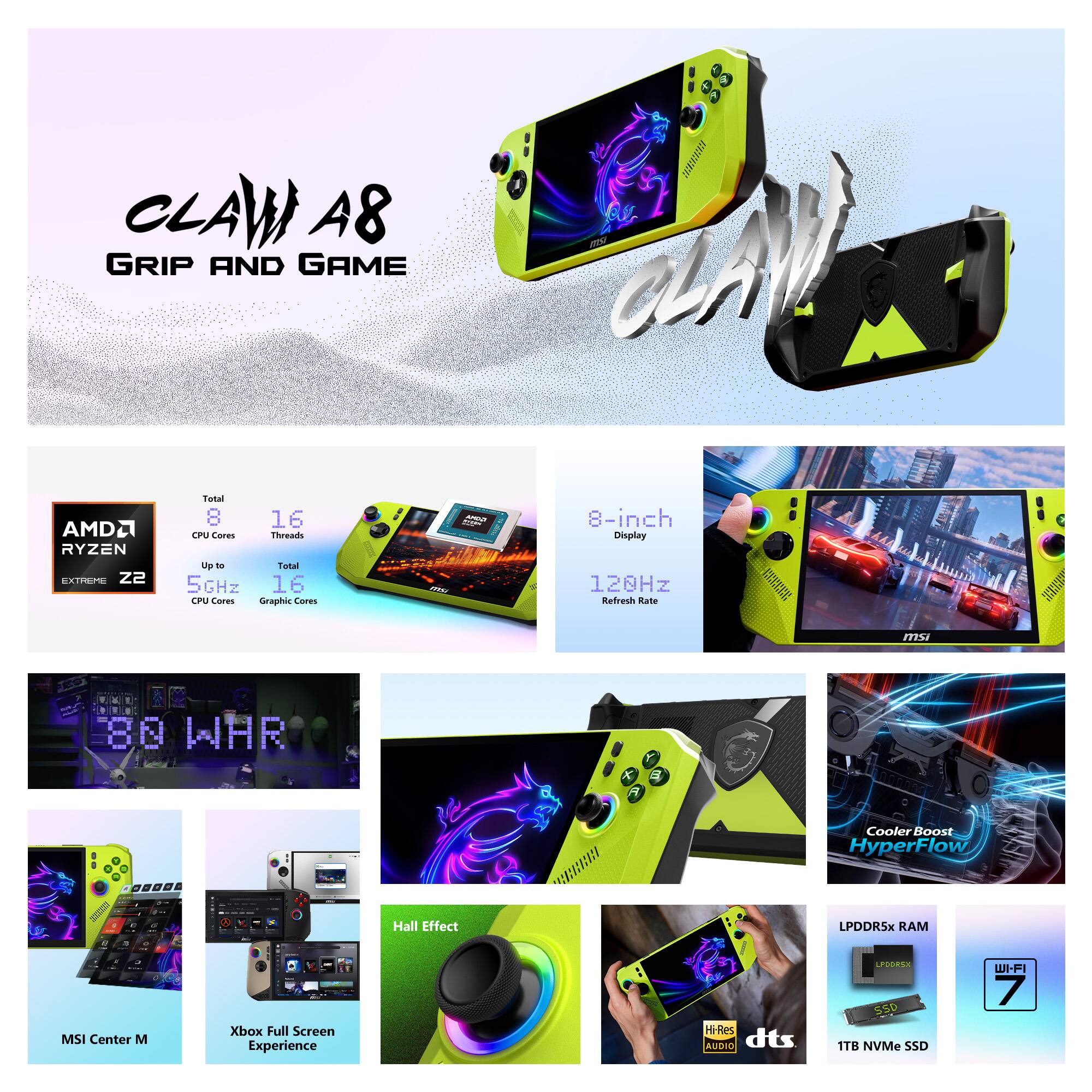 CLAW A8 GRIP AND GAME

AMD Ryzen Extreme Z2  
Total CPU Cores: 8  
Total CPU Threads: 16  
Up to 5GHz  
Total GPU Cores: 16

8-inch Display  
120Hz Refresh Rate

80 WHR

Cooler Boost HyperFlow

Hall Effect

LPDDR5X RAM

1TB NVMe SSD

Wi-Fi 7

MSI Center M  
Xbox Full Screen Experience  
HiRes AUDIO  
dts

1TB NVMe SSD  
Wi-Fi 7