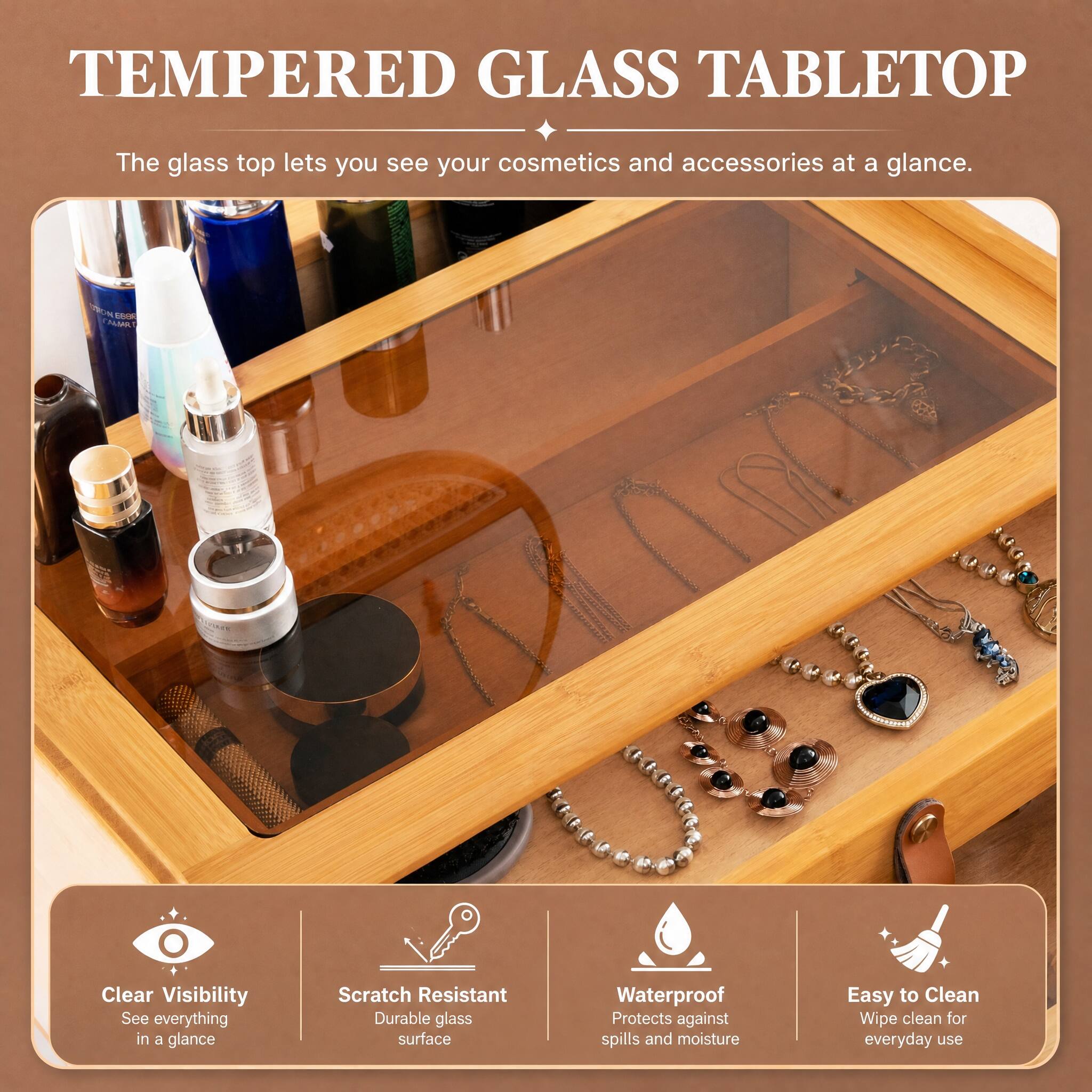TEMPERED GLASS TABLETOP

The glass top lets you see your cosmetics and accessories at a glance.

- Clear Visibility
  - See everything in a glance

- Scratch Resistant
  - Durable glass surface

- Waterproof
  - Protects against spills and moisture

- Easy to Clean
  - Wipe clean for everyday use