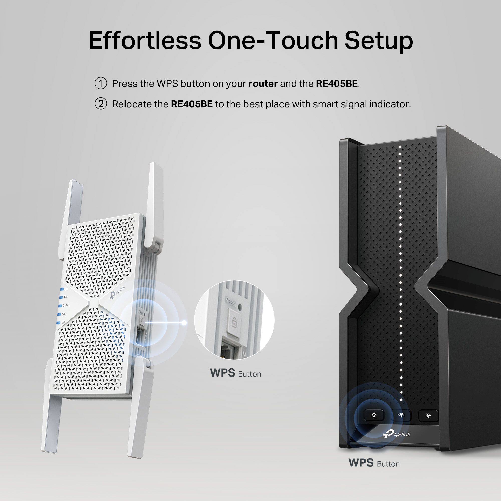 Effortless One-Touch Setup:
1. Press the WPS button on your router and the RE405BE.
2. Relocate the RE405BE to the best place with smart signal indicator.