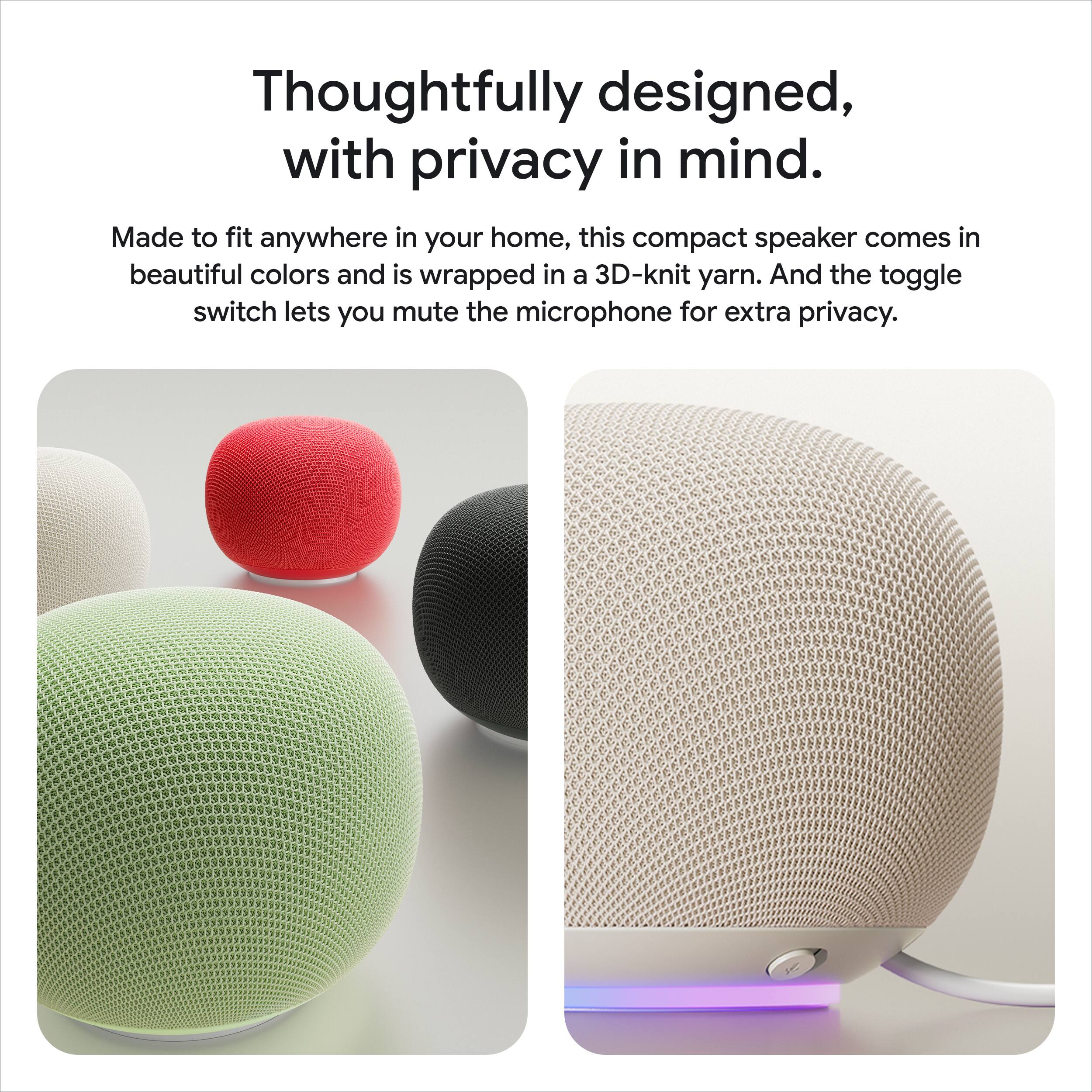 Thoughtfully designed, with privacy in mind. Made to fit anywhere in your home, this compact speaker comes in beautiful colors and is wrapped in a 3D-knit yarn. And the toggle switch lets you mute the microphone for extra privacy.