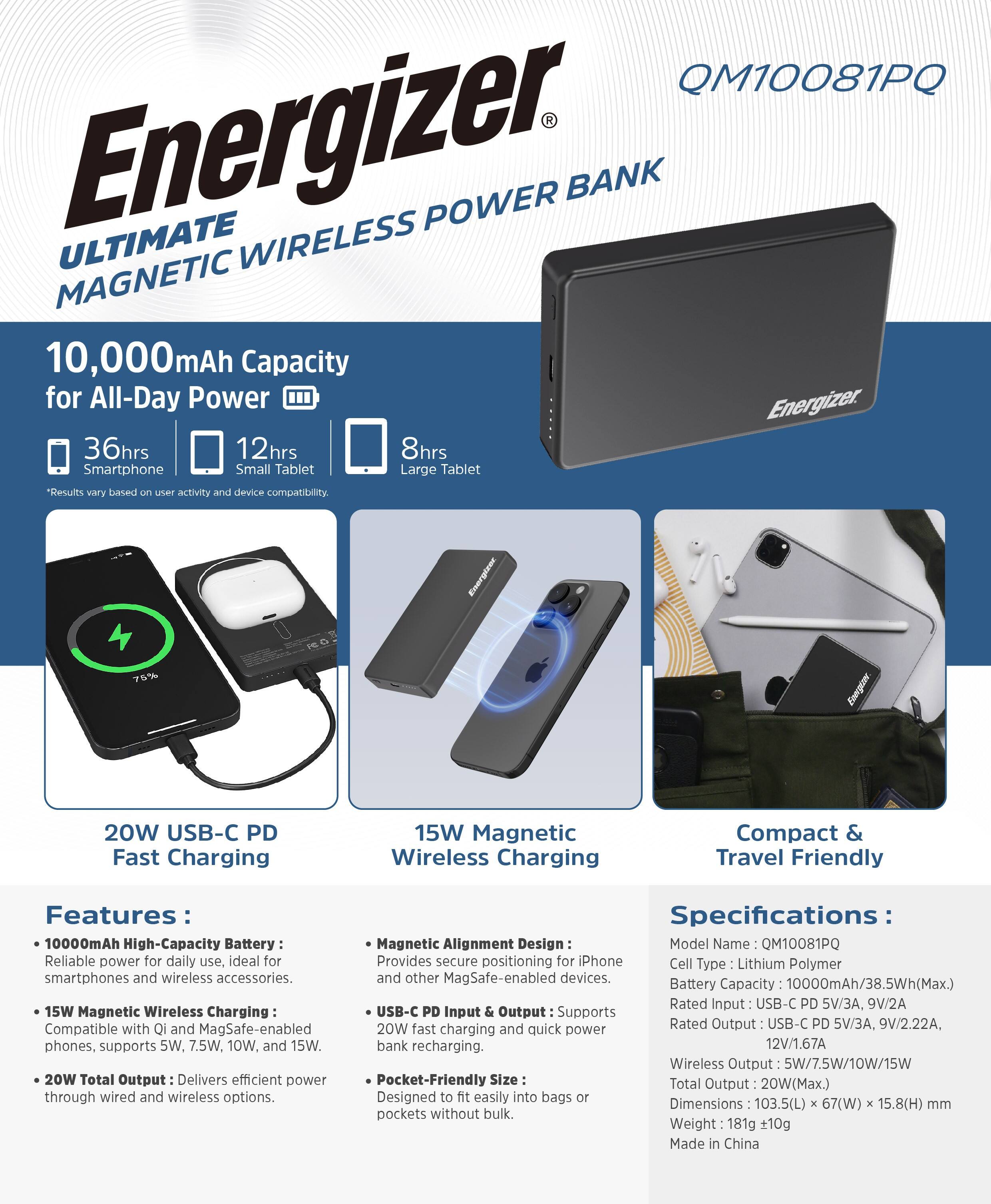**Energizer ULTIMATE WIRELESS POWER BANK MAGNETIC**

**10,000mAh Capacity for All-Day Power**

- 36hrs Smartphone
- 12hrs Small Tablet
- 8hrs Large Tablet

*Results vary based on user activity and device compatibility.

**20W USB-C PD Fast Charging**

**15W Magnetic Wireless Charging**

**Compact & Travel Friendly**

**Features:**

- **10000mAh High-Capacity Battery:** Reliable power for daily use, ideal for smartphones and wireless accessories.
- **15W Magnetic Wireless Charging:** Compatible with Qi and MagSafe-enabled phones, supports 5W, 7.5W, 10W, and 15W.
- **20W Total Output:** Delivers efficient power through wired and wireless options.
- **Magnetic Alignment Design:** Provides secure positioning for iPhone and other MagSafe-enabled devices.
- **USB-C PD Input & Output:** Supports 20W fast and quick bank recharging.
- **Pocket-Friendly Size:** Designed to fit easily into bags or pockets without bulk.

**Specifications:**

- **Model Name:** QM10081PQ
- **Cell