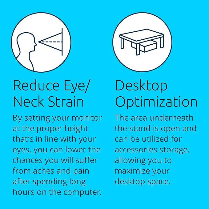 Reduce Eye/Neck Strain  
By setting your monitor at the proper height that's in line with your eyes, you can lower the chances you will suffer from aches and pain after spending long hours on the computer.

Desktop Optimization  
The area underneath the stand is open and can be utilized for accessories storage, allowing you to maximize your desktop space.