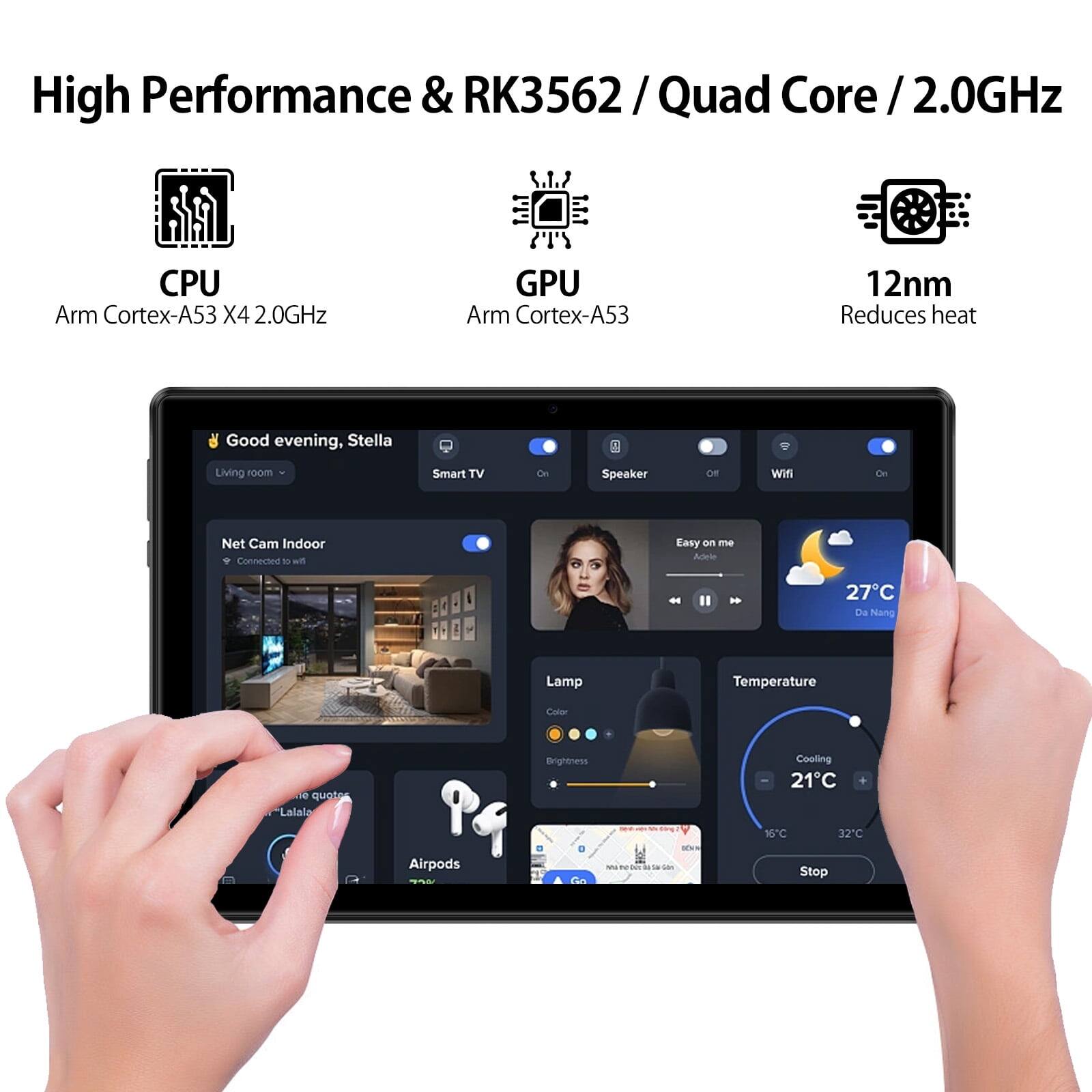 High Performance & RK3562 / Quad Core / 2.0GHz

CPU: Arm Cortex-A53 X4 2.0GHz
GPU: Arm Cortex-A53
12nm Reduces heat

Good evening, Stella
Living room
Smart TV
Speaker
Wifi
Net Cam Indoor
Easy on me
Ades
Lamp
Temperature
Cooling
Airpods
Brightness
Stop