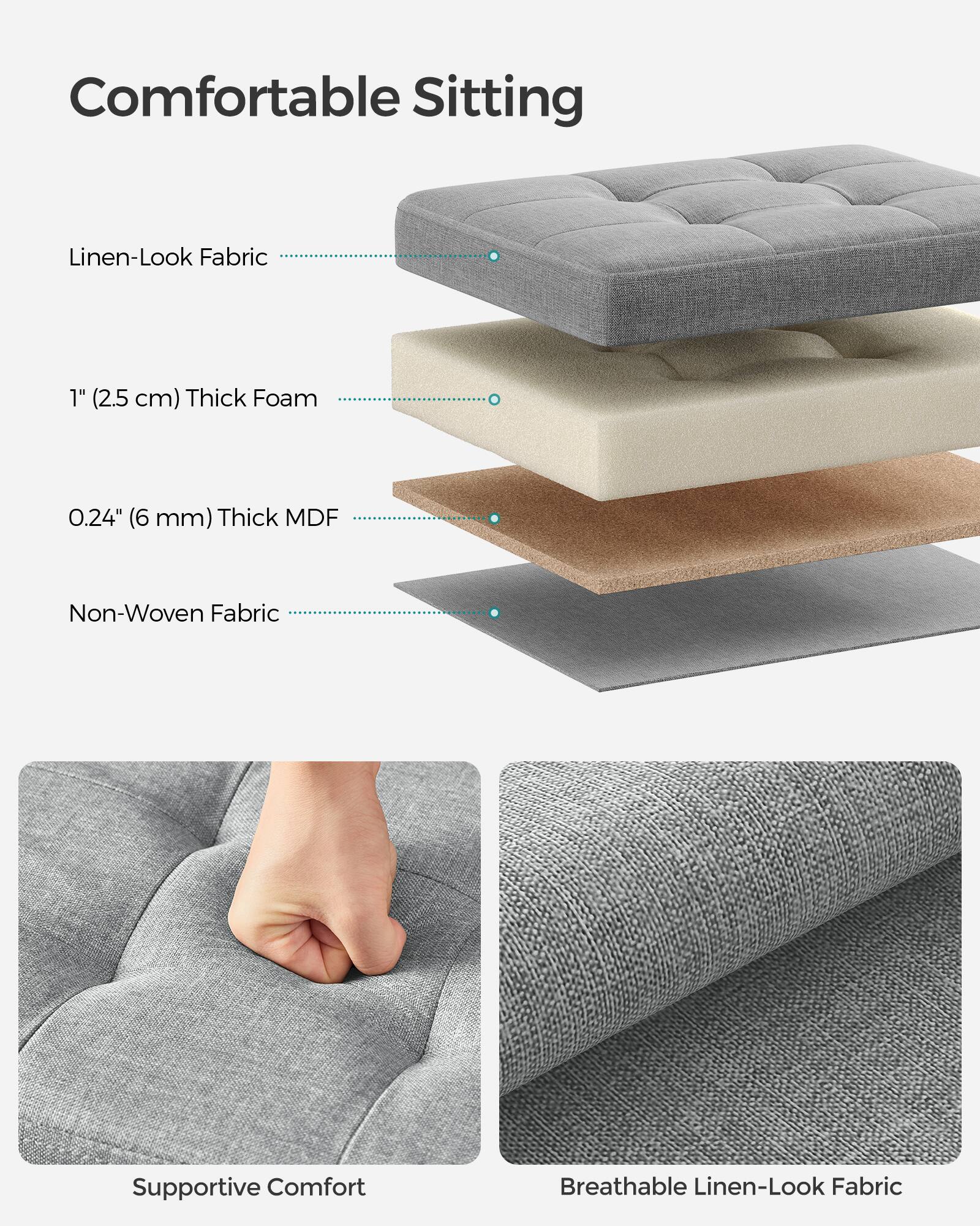 Comfortable Sitting

- Linen-Look Fabric
- 1" (2.5 cm) Thick Foam
- 0.24" (6 mm) Thick MDF
- Non-Woven Fabric

Supportive Comfort

Breathable Linen-Look Fabric