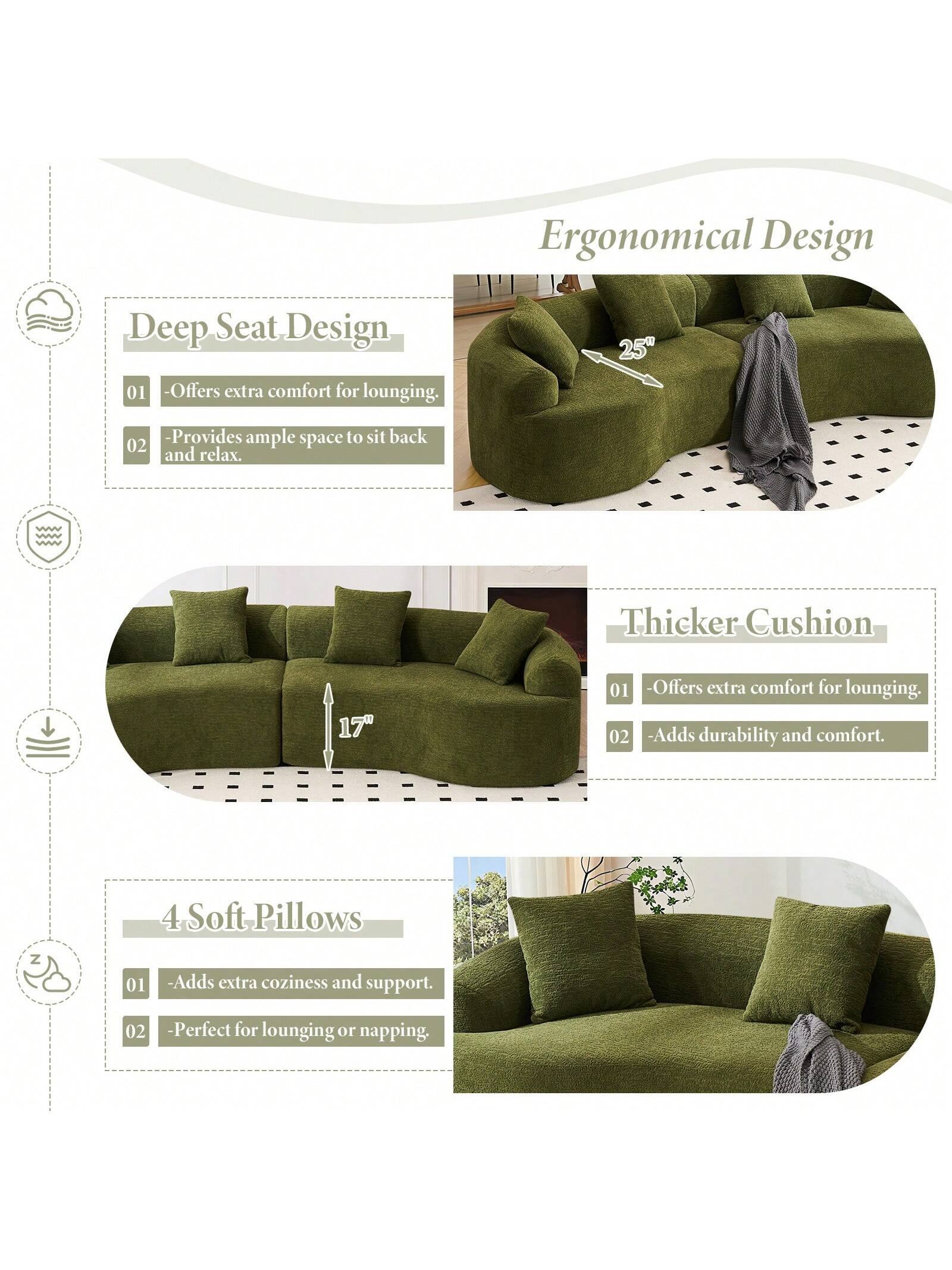 Ergonomical Design

Deep Seat Design
- Offers extra comfort for lounging.
- Provides ample space to sit back and relax.

Thicker Cushion
- Offers extra comfort for lounging.
- Adds durability and comfort.

4 Soft Pillows
- Adds extra coziness and support.
- Perfect for lounging or napping.