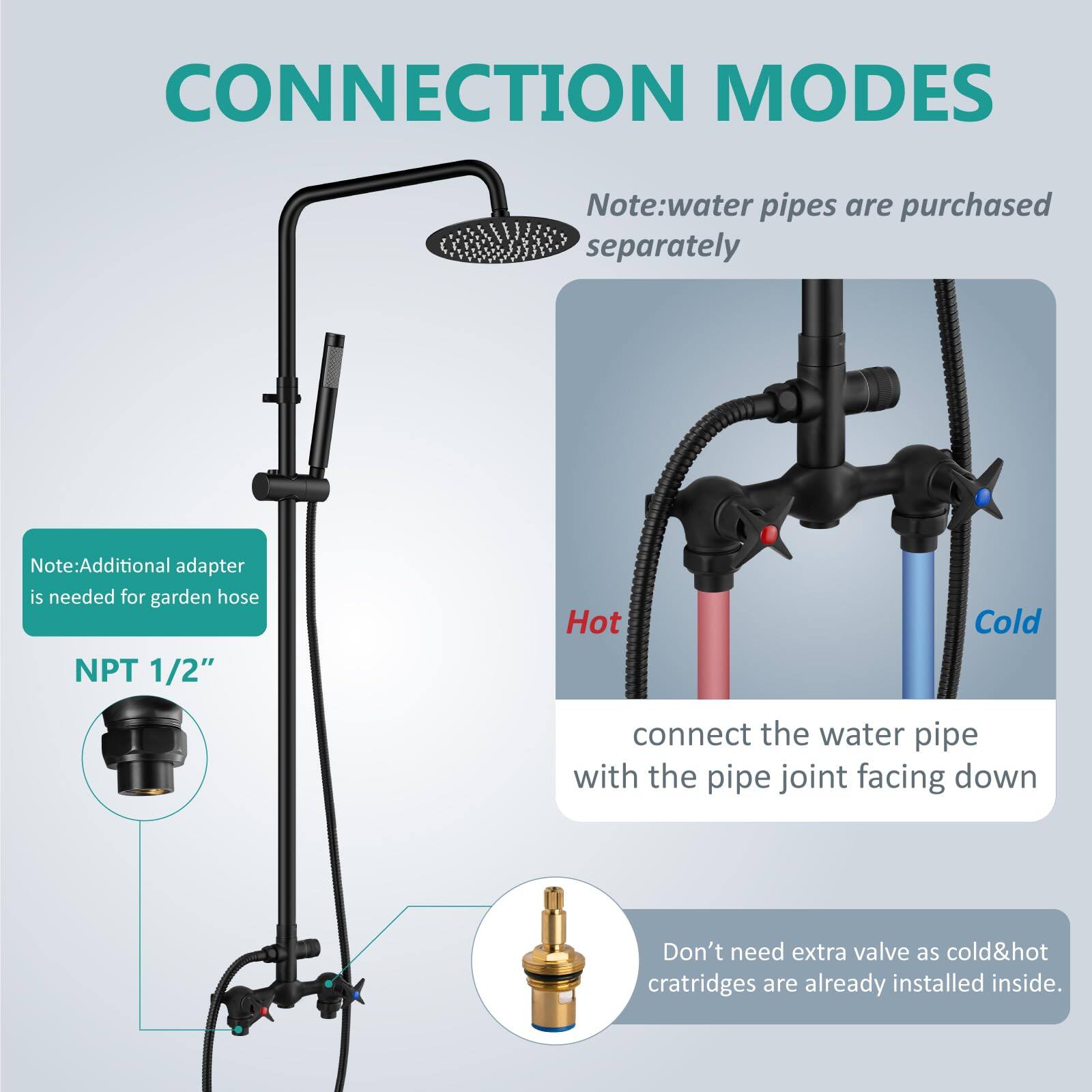 **CONNECTION MODES**

- Note: Water pipes are purchased separately.
- Note: Additional adapter is needed for garden hose.

**NPT 1/2"**

- Hot
- Cold

- Connect the water pipe with the pipe joint facing down.

- Don't need extra valve as cold & hot cartridges are already installed inside.