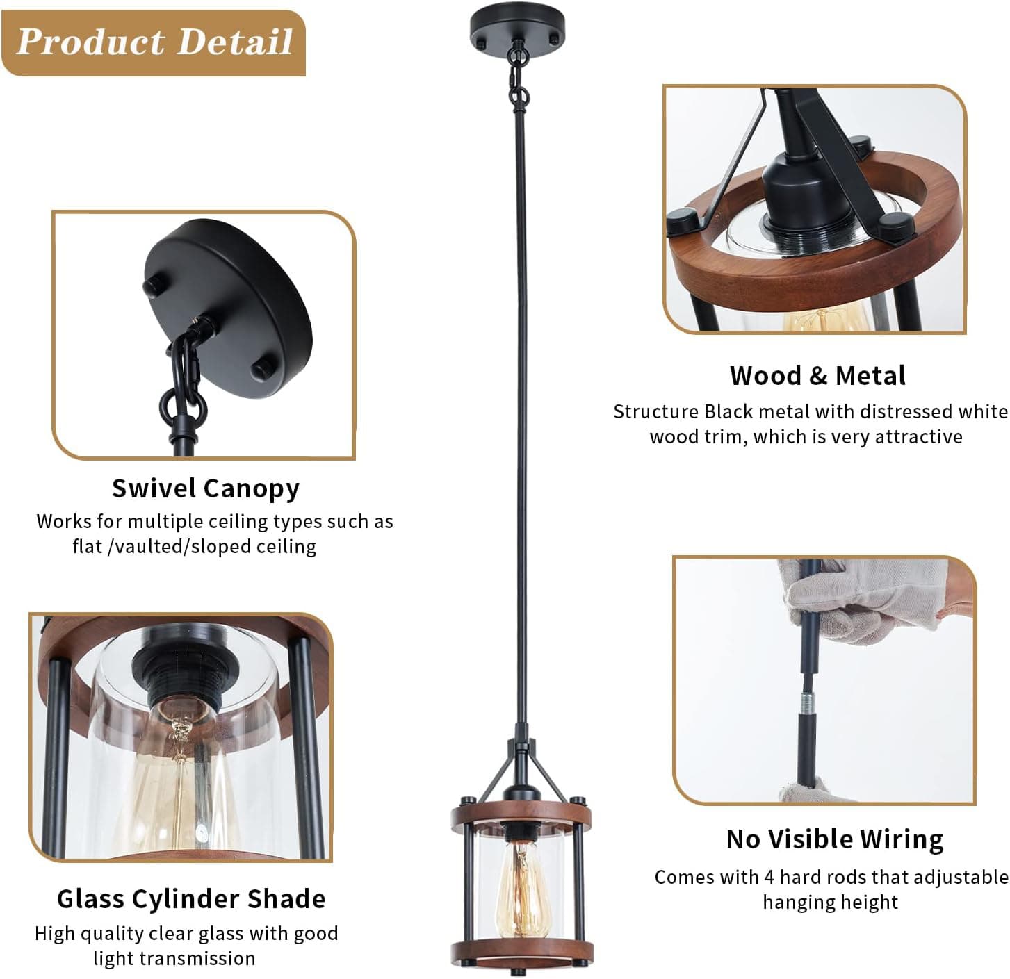 **Product Detail**

- **Swivel Canopy**
  - Works for multiple ceiling types such as flat / vaulted / sloped ceiling

- **Wood & Metal Structure**
  - Black metal with distressed white wood trim, which is very attractive

- **Glass Cylinder Shade**
  - High quality clear glass with good light transmission

- **No Visible Wiring**
  - Comes with 4 hard rods that adjustable hanging height