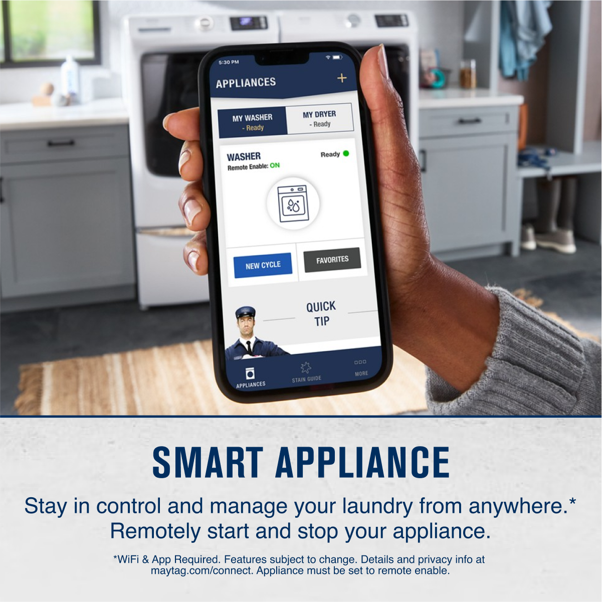 **APPLIANCES**

- MY WASHER - Ready
- MY DRYER - Ready

**WASHER**
- Remote Enable: ON

**NEW CYCLE**  
**FAVORITES**  
**QUICK TIP**  
**STAIN GUIDE**  
**MORE**

---

**SMART APPLIANCE**

Stay in control and manage your laundry from anywhere.*  
Remotely start and stop your appliance.

*WiFi & App Required. Features subject to change. Details and privacy info at maytag.com/connect. Appliance must be set to remote enable.