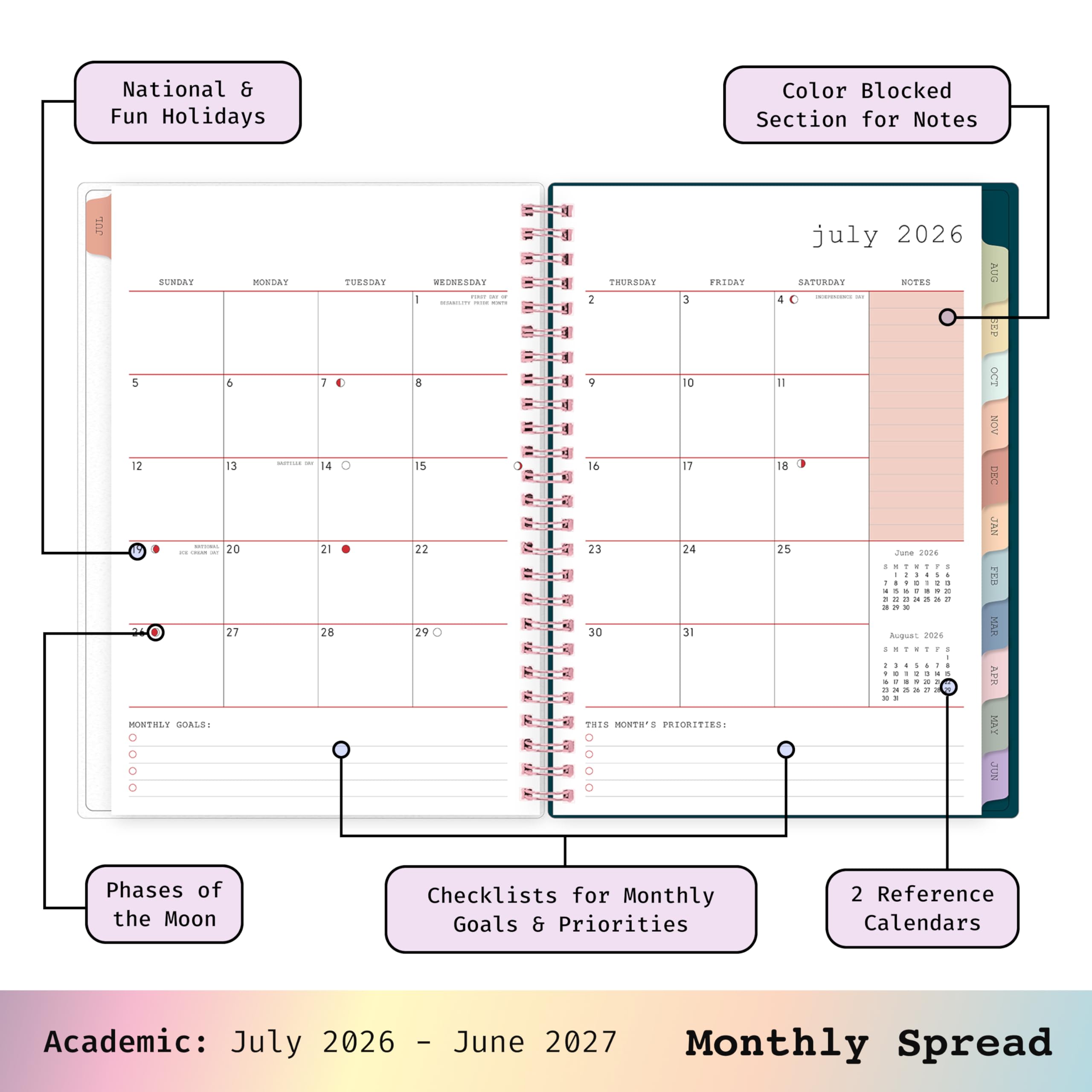 National & Fun Holidays  
Color Blocked Section for Notes  
JUL  
SUNDAY MONDAY TUESDAY WEDNESDAY THURSDAY FRIDAY SATURDAY  
5 6 7 8 9 10 11  
12 13 14 15 16 17 18  
20 21 22 23 24 25 26  
27 28 29 30 31  
MONTHLY GOALS:  
THIS MONTH'S PRIORITIES:  
july 2026  
NOTES  
Phases of the Moon  
Checklists for Monthly Goals & Priorities  
2 Reference Calendars  
Academic: July 2026 - June 2027 Monthly Spread
