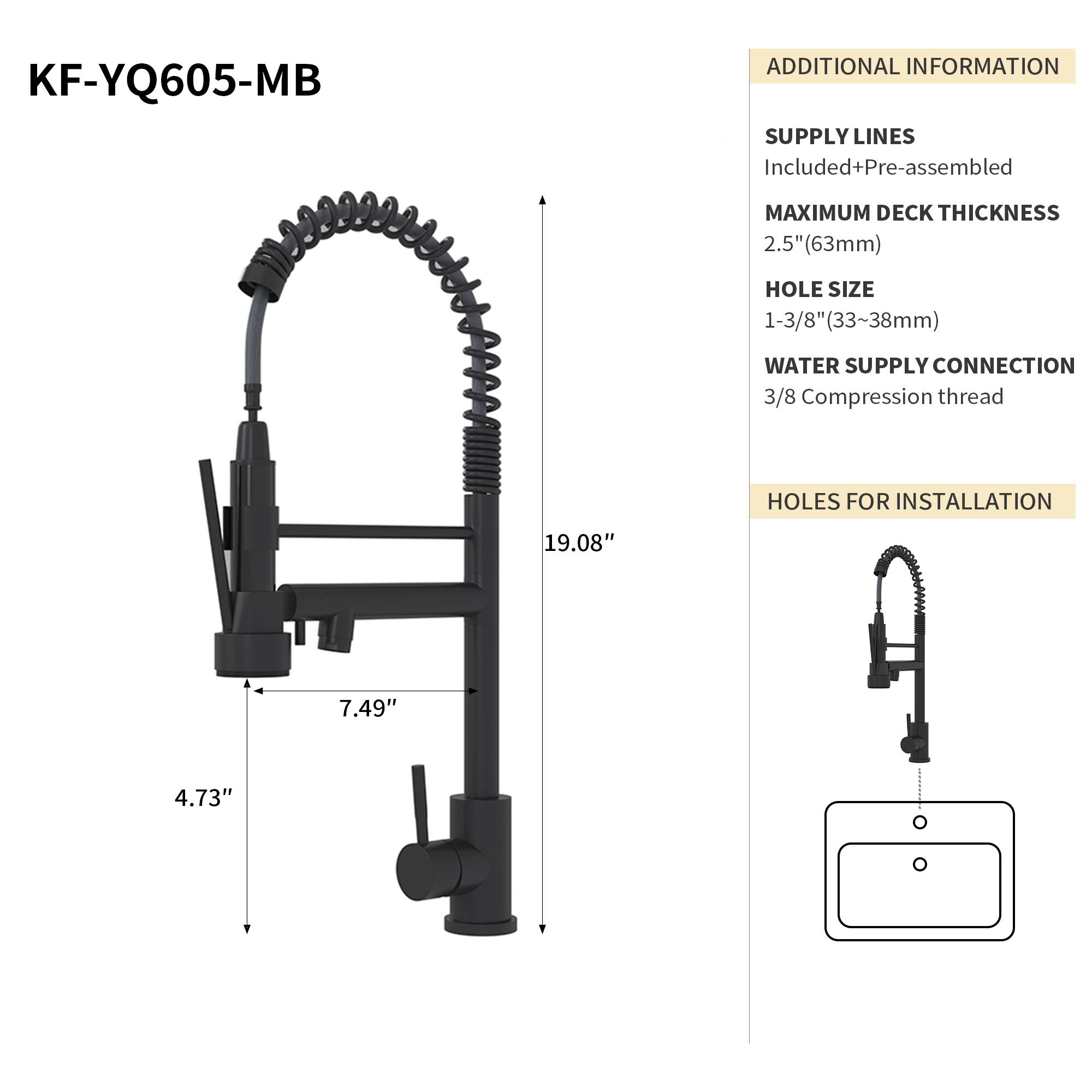 KF-YQ605-MB

ADDITIONAL INFORMATION

SUPPLY LINES
Included+Pre-assembled

MAXIMUM DECK THICKNESS
2.5" (63mm)

HOLE SIZE
1-3/8" (33~38mm)

WATER SUPPLY CONNECTION
3/8 Compression thread

HOLES FOR INSTALLATION
19.08" x 7.49" x 4.73"