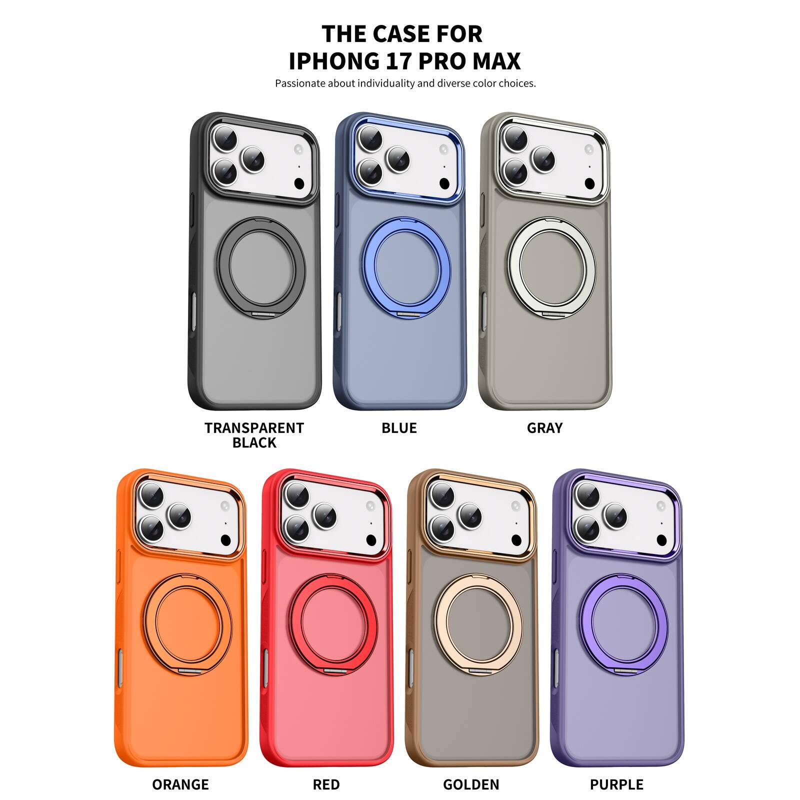 THE CASE FOR IPHONE 17 PRO MAX  
Passionate about individuality and diverse color choices.  
TRANSPARENT BLACK  
BLUE  
GRAY  
ORANGE  
RED  
GOLDEN  
PURPLE