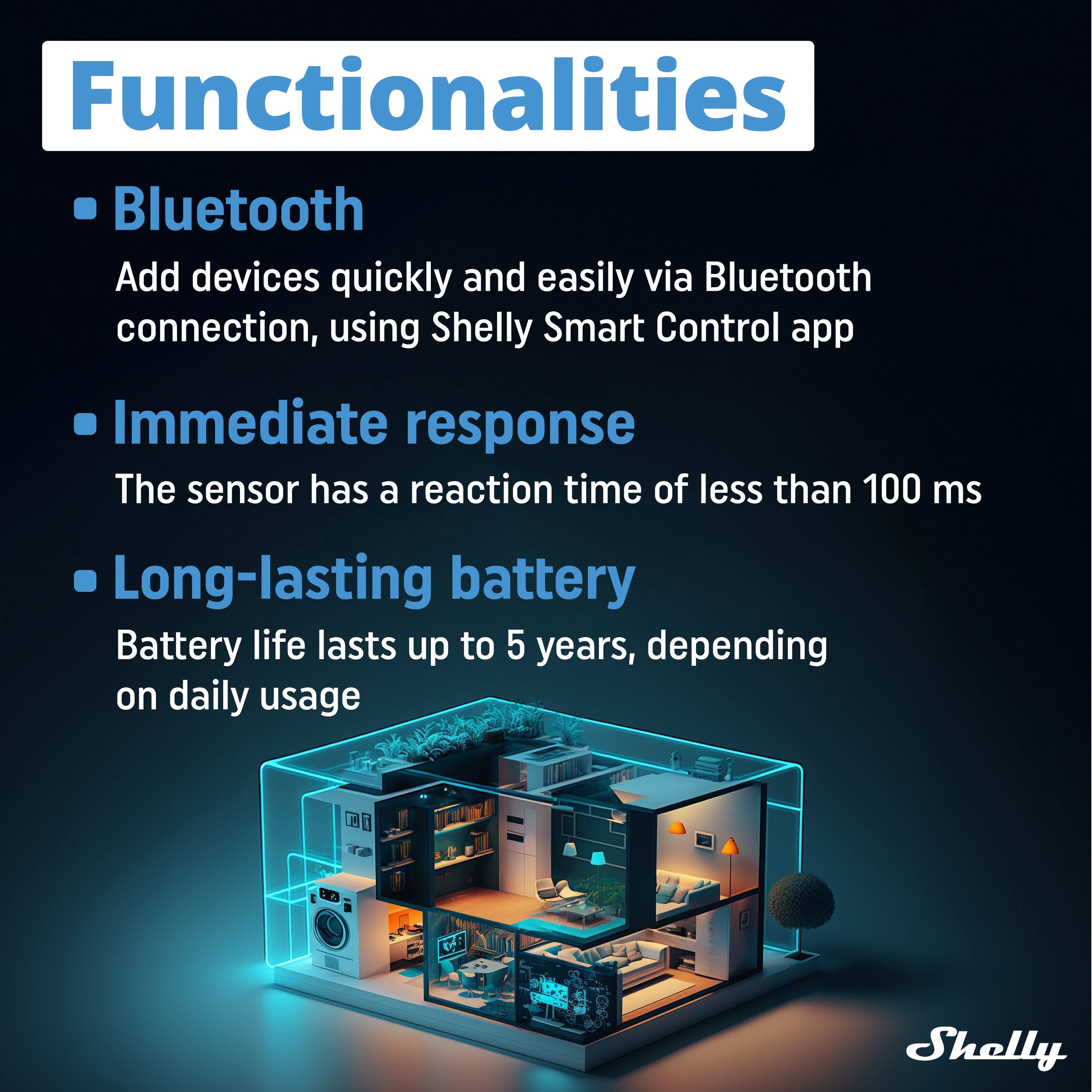 Functionalities

- **Bluetooth**
  - Add devices quickly and easily via Bluetooth connection, using Shelly Smart Control app

- **Immediate response**
  - The sensor has a reaction time of less than 100 ms

- **Long-lasting battery**
  - Battery life lasts up to 5 years, depending on daily usage

IEUN CB Shelly